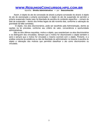 www.ResumosConcursos.hpg.com.br
Apostila: Direito Administrativo

– por

Desconhecido

Assim, é objeto do ato de concessão de alvará a própria concessão do alvará; é objeto
do ato de exoneração a própria exoneração; é objeto do ato de suspensão do servidor a
própria suspensão (neste caso há liberdade de escolha do conteúdo específico – número de
dias de suspensão – dentro dos limites legais de até noventa dias, conforme a valoração da
gravidade da falta cometida).
O objeto, nos atos discricionários, pode ser escolhido pela Administração, dentre as
opções na lei previstas, conforme seu critério de valor, conveniência e oportunidade
administrativas.
São os dois últimos requisitos, motivo e objeto, que caracterizam os atos discricionários
e os distinguem dos vinculados. Sempre que o motivo for discricionário o objeto também o
será e sempre que o motivo for vinculado o mesmo ocorrerá com o objeto. Portanto, é a
análise conjunta da existência ou não de liberdade do administrador no tocante à escolha do
objeto e valoração dos motivos que permitirá classificar o ato como discricionário ou
vinculado.

21

 