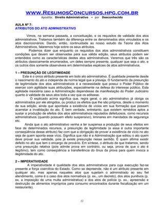 www.ResumosConcursos.hpg.com.br
Apostila: Direito Administrativo

– por

Desconhecido

AULA Nº 7:
ATRIBUTOS DO ATO ADMINISTRATIVO
Vimos, na semana passada, a conceituação, e os requisitos de validade dos atos
administrativos. Tratamos também da diferença entre os denominados atos vinculados e os
atos discricionários. Dando, então, continuidade ao nosso estudo da Teoria dos Atos
Administrativos, falaremos hoje sobre os seus atributos.
Podemos dizer que enquanto os requisitos dos atos administrativos constituem
condições que devem ser observadas para sua válida edição, seus atributos podem ser
entendidos como as características destes atos administrativos. Veremos que três são os
atributos classicamente enumerados, um deles sempre presente, qualquer que seja o ato, e
os outros dois somente observáveis em determinadas espécies de atos administrativos.
1 – PRESUNÇÃO DE LEGITIMIDADE
Este é o único atributo presente em todo ato administrativo. É qualidade presente desde
o nascimento do ato e independe de norma legal que a preveja. O fundamento da presunção
de legitimidade dos atos administrativos é a necessidade que possui o Poder Público de
exercer com agilidade suas atribuições, especialmente na defesa do interesse público. Esta
agilidade inexistiria caso a Administração dependesse de manifestação do Poder Judiciário
quanto à validade de seus atos toda a vez que os editasse.
O explicado acima significa que, regra geral, o ato administrativo já obriga os
administrados por ele atingidos, ou produz os efeitos que lhe são próprios, desde o momento
de sua edição, ainda que apontada a existência de vícios em sua formação que possam
acarretar a invalidação do ato. É bem verdade, entretanto, que existem remédios aptos a
sustar a produção de efeitos dos atos administrativos reputados defeituosos, como recursos
administrativos (quando possuem efeito suspensivo), liminares em mandados de segurança
etc.
Ainda que o ato administrativo venha a ter suspensa a produção de seus efeitos em
face de determinados recursos, a presunção de legitimidade (e essa é outra importante
conseqüência desse atributo) faz com que a obrigação de provar a existência de vício no ato
seja de quem aponta esse vício. Significa que não é a Administração que editou o ato quem
deve provar sua validade, pois já existe presunção nesse sentido. É quem afirma existir
defeito no ato que tem o encargo de prová-lo. Em síntese, o atributo de que tratamos, sendo
uma presunção relativa (pois admite prova em contrário, ou seja, prova de que o ato é
ilegítimo), tem como conseqüência a transferência do ônus da prova para quem invoca a
ilegitimidade do ato.
2 – IMPERATIVIDADE
A imperatividade é qualidade dos atos administrativos para cuja execução faz-se
presente a força coercitiva do Estado. Como se depreende, não é um atributo presente em
qualquer ato, mas apenas naqueles atos que sujeitam o administrado ao seu fiel
atendimento, como é o caso dos atos normativos (p. ex., um decreto), dos atos punitivos (p.
ex. a imposição de uma multa administrativa) e dos atos de polícia (p. ex., apreensão e
destruição de alimentos impróprios para consumo encontrados durante fiscalização em um
restaurante).

22

 