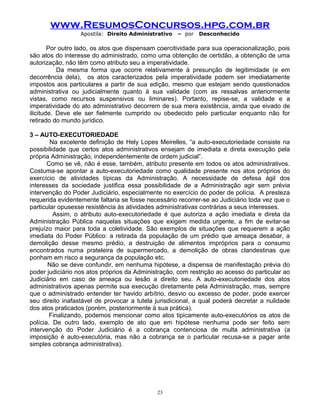 www.ResumosConcursos.hpg.com.br
Apostila: Direito Administrativo

– por

Desconhecido

Por outro lado, os atos que dispensam coercitividade para sua operacionalização, pois
são atos do interesse do administrado, como uma obtenção de certidão, a obtenção de uma
autorização, não têm como atributo seu a imperatividade.
Da mesma forma que ocorre relativamente à presunção de legitimidade (e em
decorrência dela), os atos caracterizados pela imperatividade podem ser imediatamente
impostos aos particulares a partir de sua edição, mesmo que estejam sendo questionados
administrativa ou judicialmente quanto à sua validade (com as ressalvas anteriormente
vistas, como recursos suspensivos ou liminares). Portanto, repise-se, a validade e a
imperatividade do ato administrativo decorrem de sua mera existência, ainda que eivado de
ilicitude. Deve ele ser fielmente cumprido ou obedecido pelo particular enquanto não for
retirado do mundo jurídico.
3 – AUTO-EXECUTORIEDADE
Na excelente definição de Hely Lopes Meirelles, “a auto-executoriedade consiste na
possibilidade que certos atos administrativos ensejam de imediata e direta execução pela
própria Administração, independentemente de ordem judicial”.
Como se vê, não é esse, também, atributo presente em todos os atos administrativos.
Costuma-se apontar a auto-executoriedade como qualidade presente nos atos próprios do
exercício de atividades típicas da Administração. A necessidade de defesa ágil dos
interesses da sociedade justifica essa possibilidade de a Administração agir sem prévia
intervenção do Poder Judiciário, especialmente no exercício do poder de polícia. A presteza
requerida evidentemente faltaria se fosse necessário recorrer-se ao Judiciário toda vez que o
particular opusesse resistência às atividades administrativas contrárias a seus interesses.
Assim, o atributo auto-executoriedade é que autoriza a ação imediata e direta da
Administração Pública naquelas situações que exigem medida urgente, a fim de evitar-se
prejuízo maior para toda a coletividade. São exemplos de situações que requerem a ação
imediata do Poder Público: a retirada da população de um prédio que ameaça desabar, a
demolição desse mesmo prédio, a destruição de alimentos impróprios para o consumo
encontrados numa prateleira de supermercado, a demolição de obras clandestinas que
ponham em risco a segurança da população etc.
Não se deve confundir, em nenhuma hipótese, a dispensa de manifestação prévia do
poder judiciário nos atos próprios da Administração, com restrição ao acesso do particular ao
Judiciário em caso de ameaça ou lesão a direito seu. A auto-executoriedade dos atos
administrativos apenas permite sua execução diretamente pela Administração, mas, sempre
que o administrado entender ter havido arbítrio, desvio ou excesso de poder, pode exercer
seu direito inafastável de provocar a tutela jurisdicional, a qual poderá decretar a nulidade
dos atos praticados (porém, posteriormente à sua prática).
Finalizando, podemos mencionar como atos tipicamente auto-executórios os atos de
polícia. De outro lado, exemplo de ato que em hipótese nenhuma pode ser feito sem
intervenção do Poder Judiciário é a cobrança contenciosa de multa administrativa (a
imposição é auto-executória, mas não a cobrança se o particular recusa-se a pagar ante
simples cobrança administrativa).

23

 