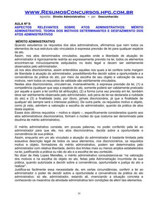 www.ResumosConcursos.hpg.com.br
Apostila: Direito Administrativo

– por

Desconhecido

AULA Nº 8:
ASPECTOS
RELEVANTES
SOBRE
ATOS
ADMINISTRATIVOS:
MÉRITO
ADMINISTRATIVO, TEORIA DOS MOTIVOS DETERMINANTES E DESFAZIMENTO DOS
ATOS ADMINISTRATIVOS
MÉRITO ADMINISTRATIVO
Quando estudamos os requisitos dos atos administrativos, afirmamos que nem todos os
elementos de sua estrutura são vinculados à expressa previsão de lei para qualquer espécie
de ato.
Assim, nos atos denominados vinculados, aqueles onde a liberdade de atuação do
administrador é rigorosamente restrita ao expressamente previsto na lei, todos os elementos
encontram-se minuciosamente estipulados no texto legal e devem ser estritamente
observados pelo administrador.
Já nos atos discricionários, assim entendidos aqueles nos quais a lei confere certa margem
de liberdade à atuação do administrador, possibilitando-lhe decidir sobre a oportunidade e a
conveniência da prática do ato, por meio da escolha de seu objeto e valoração de seus
motivos, nem todos os requisitos de validade são estritamente vinculados.
Nestes atos discricionários, vinculam-se, invariavelmente, à expressa previsão da lei, (1) a
competência (qualquer que seja a espécie do ato, somente poderá ser validamente praticado
por aquele a quem a lei confira tal atribuição), (2) a forma (uma vez prevista em lei, também
deve ser estritamente observada pelo administrador, sob pena de ter-se declarada a nulidade
do ato) e (3) a finalidade (esta, por óbvio, jamais discricionária, já que a finalidade de
qualquer ato sempre será o interesse público). De outra parte, os requisitos motivo e objeto,
como já visto, admitem a valoração e escolha do administrador, quando da prática de atos
desta espécie.
Esses dois últimos requisitos – motivo e objeto –, especificamente considerados quanto aos
atos administrativos discricionários, formam o núcleo do que costuma ser denominado pela
doutrina de mérito administrativo.
O mérito administrativo consiste, em poucas palavras, no poder conferido pela lei ao
administrador para que ele, nos atos discricionários, decida sobre a oportunidade e
conveniência de sua prática.
Assim, enquanto em um ato vinculado a atuação do administrador é bastante limitada pela
exaustiva descrição legal de todos os seus elementos, nos discricionários, os requisitos
motivo e objeto, formadores do mérito administrativo, podem ser determinados pelo
administrador com relativa liberdade, dentro dos limites mais ou menos amplos estabelecidos
na lei, justificando a prática ou não do ato e a escolha de seu conteúdo.
No dizer de Hely Lopes Meirelles, o mérito administrativo consubstancia-se “na valoração
dos motivos e na escolha do objeto do ato, feitas pela Administração incumbida de sua
prática, quando autorizada a decidir sobre a conveniência, oportunidade e justiça do ato a
realizar”.
Justifica-se facilmente essa necessidade de, em certas circunstâncias, conferir a lei ao
administrador o poder de decidir sobre a oportunidade e conveniência da prática do ato
administrativo: só ele, administrador, estando ali, vivenciando a situação concreta e
conhecendo os meandros da atividade administrativa tem condições de aferir tais elementos.

24

 