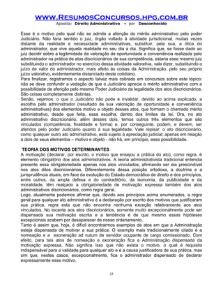 www.ResumosConcursos.hpg.com.br
Apostila: Direito Administrativo

– por

Desconhecido

Esse é o motivo pelo qual não se admite a aferição do mérito administrativo pelo poder
Judiciário. Não faria sentido o juiz, órgão voltado à atividade jurisdicional, muitas vezes
distante da realidade e necessidade administrativas, substituir, pela sua, a ótica do
administrador, que vive aquela realidade no seu dia a dia. Significa que, se fosse dado ao
juiz decidir sobre a legitimidade da valoração de oportunidade e conveniência realizada pelo
administrador na prática de atos discricionários de sua competência, estaria esse mesmo juiz
substituindo o administrador no exercício dessa atividade valorativa, vale dizer, substituindo o
juízo de valor do administrador, mais afeito às coisas da Administração, pelo seu próprio
juízo valorativo, evidentemente distanciado deste cotidiano.
Para finalizar, registramos o aspecto talvez mais cobrado em concursos sobre este tópico:
não se deve confundir a vedação de que o Judiciário aprecie o mérito administrativo com a
possibilidade de aferição pelo mesmo Poder Judiciário da legalidade dos atos discricionários.
São coisas completamente distintas.
Senão, vejamos: o que o Judiciário não pode é invalidar, devido ao acima explicado, a
escolha pelo administrador (resultado de sua valoração de oportunidade e conveniência
administrativas) dos elementos motivo e objeto desses atos, que formam o chamado mérito
administrativo, desde que feita, essa escolha, dentro dos limites da lei. Ora, no ato
administrativo discricionário, além desses dois, temos outros três elementos que são
vinculados (competência, finalidade e forma) e, por conseguinte, podem, e devem, ser
aferidos pelo poder Judiciário quanto à sua legalidade. Vale repisar: o ato discricionário,
como qualquer outro ato administrativo, está sujeito à apreciação judicial; apenas em relação
a dois de seus elementos – motivo e objeto - não há, em princípio, essa possibilidade.
TEORIA DOS MOTIVOS DETERMINANTES
A motivação (declarar, por escrito, o motivo que ensejou a prática do ato), como regra, é
elemento obrigatório dos atos administrativos. A teoria administrativista tradicional entendia
presente essa obrigatoriedade apenas nos atos vinculados, afirmando ser ela prescindível
nos atos ditos discricionários. Diferentemente dessa posição ortodoxa, a doutrina e a
jurisprudência atuais, em face da evolução do Estado democrático de direito e dos princípios,
entre outros, da ampla defesa e do contraditório, da isonomia, da publicidade e da
moralidade, têm realçado a obrigatoriedade de motivação expressa também dos atos
administrativos discricionários, como regra geral.
Logo, atualmente podemos afirmar que, devido aos princípios acima enumerados, a regra
geral para qualquer ato administrativo é a declaração por escrito dos motivos que justificaram
sua prática, regra esta que não encontra nenhuma exceção relativamente aos atos
vinculados. No tocante aos atos discricionários, somente muito excepcionalmente pode ser
dispensada sua motivação escrita e a tendência é de que mesmo essas hipóteses
excepcionais acabem por desaparecer de nosso ordenamento.
Tanto é assim que, hoje, é difícil encontrarmos exemplos de atos em que a Administração
esteja dispensada de motivar a sua prática. O exemplo mais tradicionalmente citado é a
nomeação e a exoneração ad nutum de servidor ocupante de cargo comissionado. Com
efeito, para tais atos de nomeação e exoneração fica a Administração dispensada da
motivação expressa. Não significa isso que não exista o motivo, o qual é requisito
indispensável para a validade para qualquer ato e é a causa justificadora de sua prática, mas
sim que, nestes casos, excepcionalmente, fica o administrador dispensado de declarar
expressamente esse motivo.
25

 