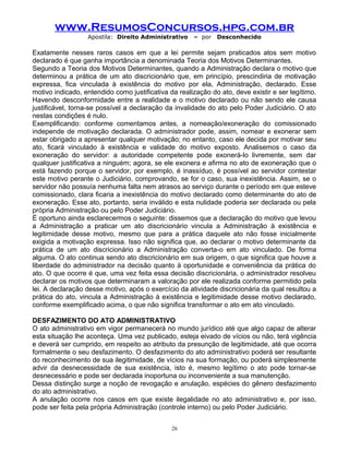 www.ResumosConcursos.hpg.com.br
Apostila: Direito Administrativo

– por

Desconhecido

Exatamente nesses raros casos em que a lei permite sejam praticados atos sem motivo
declarado é que ganha importância a denominada Teoria dos Motivos Determinantes.
Segundo a Teoria dos Motivos Determinantes, quando a Administração declara o motivo que
determinou a prática de um ato discricionário que, em princípio, prescindiria de motivação
expressa, fica vinculada à existência do motivo por ela, Administração, declarado. Esse
motivo indicado, entendido como justificativa da realização do ato, deve existir e ser legítimo.
Havendo desconformidade entre a realidade e o motivo declarado ou não sendo ele causa
justificável, torna-se possível a declaração da invalidade do ato pelo Poder Judiciário. O ato
nestas condições é nulo.
Exemplificando: conforme comentamos antes, a nomeação/exoneração do comissionado
independe de motivação declarada. O administrador pode, assim, nomear e exonerar sem
estar obrigado a apresentar qualquer motivação; no entanto, caso ele decida por motivar seu
ato, ficará vinculado à existência e validade do motivo exposto. Analisemos o caso da
exoneração do servidor: a autoridade competente pode exonerá-lo livremente, sem dar
qualquer justificativa a ninguém; agora, se ele exonera e afirma no ato de exoneração que o
está fazendo porque o servidor, por exemplo, é inassíduo, é possível ao servidor contestar
este motivo perante o Judiciário, comprovando, se for o caso, sua inexistência. Assim, se o
servidor não possuía nenhuma falta nem atrasos ao serviço durante o período em que esteve
comissionado, clara ficaria a inexistência do motivo declarado como determinante do ato de
exoneração. Esse ato, portanto, seria inválido e esta nulidade poderia ser declarada ou pela
própria Administração ou pelo Poder Judiciário.
É oportuno ainda esclarecermos o seguinte: dissemos que a declaração do motivo que levou
a Administração a praticar um ato discricionário vincula a Administração à existência e
legitimidade desse motivo, mesmo que para a prática daquele ato não fosse inicialmente
exigida a motivação expressa. Isso não significa que, ao declarar o motivo determinante da
prática de um ato discricionário a Administração converta-o em ato vinculado. De forma
alguma. O ato continua sendo ato discricionário em sua origem, o que significa que houve a
liberdade do administrador na decisão quanto à oportunidade e conveniência da prática do
ato. O que ocorre é que, uma vez feita essa decisão discricionária, o administrador resolveu
declarar os motivos que determinaram a valoração por ele realizada conforme permitido pela
lei. A declaração desse motivo, após o exercício da atividade discricionária da qual resultou a
prática do ato, vincula a Administração à existência e legitimidade desse motivo declarado,
conforme exemplificado acima, o que não significa transformar o ato em ato vinculado.
DESFAZIMENTO DO ATO ADMINISTRATIVO
O ato administrativo em vigor permanecerá no mundo jurídico até que algo capaz de alterar
esta situação lhe aconteça. Uma vez publicado, esteja eivado de vícios ou não, terá vigência
e deverá ser cumprido, em respeito ao atributo da presunção de legitimidade, até que ocorra
formalmente o seu desfazimento. O desfazimento do ato administrativo poderá ser resultante
do reconhecimento de sua ilegitimidade, de vícios na sua formação, ou poderá simplesmente
advir da desnecessidade de sua existência, isto é, mesmo legítimo o ato pode tornar-se
desnecessário e pode ser declarada inoportuna ou inconveniente a sua manutenção.
Dessa distinção surge a noção de revogação e anulação, espécies do gênero desfazimento
do ato administrativo.
A anulação ocorre nos casos em que existe ilegalidade no ato administrativo e, por isso,
pode ser feita pela própria Administração (controle interno) ou pelo Poder Judiciário.
26

 