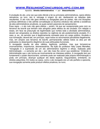 www.ResumosConcursos.hpg.com.br
Apostila: Direito Administrativo

– por

Desconhecido

A anulação do ato, uma vez que este ofende a lei ou princípios administrativos, opera efeitos
retroativos, ex tunc, isto é, retroage à origem do ato, desfazendo as relações dele
resultantes. O ato nulo não gera direitos ou obrigações para as partes, não cria situações
jurídicas definitivas e não admite convalidação (a doutrina ortodoxa não admite a existência
de atos administrativos anuláveis, os quais seriam passíveis de saneamento).
Essa regra – o ato nulo não gera efeitos -, porém, há que ser excepcionada para com os
terceiros de boa-fé que tenham sido atingidos pelos efeitos do ato anulado. Em relação a
esses, em face da presunção de legitimidade que norteia toda a atividade administrativa,
devem ser amparados os direitos nascidos na vigência do ato posteriormente anulado. É o
caso, p. ex., do servidor que é ilegitimamente nomeado para um cargo público. Anulada a
sua nomeação, deverá ele, em princípio, repor todos os vencimentos percebidos ilegalmente,
mas, em amparo aos terceiros de boa-fé, permanecerão válidos todos os atos por ele
praticados no desempenho (ilegítimo) de suas atribuições funcionais.
A revogação resulta de atos válidos, legítimos, perfeitos, mas que tornaram-se
inconvenientes, inoportunos, desnecessários. Na lição do professor Hely Lopes Meirelles,
“revogação é a supressão de um ato administrativo legítimo e eficaz, realizada pela
Administração – e somente por ela – por não mais lhe convir sua existência.” Entende a
Administração que o ato tornou-se inconveniente ao interesse público. A revogação tem por
fundamento o poder discricionário, somente pode ser realizada pela própria Administração e
pode, em princípio, alcançar qualquer ato desta espécie, resguardados, entretanto, os
direitos adquiridos. Em todos os casos, como o ato revogado era um ato perfeito e operante,
sua revogação somente pode produzir efeitos proativos, ex nunc.

27

 