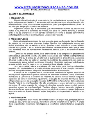 www.ResumosConcursos.hpg.com.br
Apostila: Direito Administrativo

– por

Desconhecido

QUANTO À SUA FORMAÇÃO
1) ATOS SIMPLES
Ato administrativo simples é o que decorre da manifestação de vontade de um único
órgão, unipessoal ou colegiado. O ato simples está completo com essa só manifestação, não
dependendo de outras, concomitantes ou posteriores, para que seja considerado perfeito e,
em princípio, esteja apto a produzir seus efeitos.
O principal cuidado aqui é observar-se que não interessa o número de pessoas que
pratica o ato, mas sim a expressão de vontade, que deve ser unitária. Portanto, é simples
tanto o ato de exoneração de um servidor comissionado como a decisão administrativa
proferida pelo Conselho de Contribuintes do Ministério da Fazenda.
2) ATOS COMPLEXOS
O ato administrativo complexo é o que necessita, para sua formação, da manifestação
de vontade de dois ou mais diferentes órgãos. Significa que isoladamente nenhum dos
órgãos é suficiente para dar existência ao ato. Este fato possui importância porque, sendo o
caso de impugnar-se o ato ou atacá-lo judicialmente, necessariamente terão que já haver
sido expressas todas as manifestações necessárias, sem as quais o ato ainda não estará
formado.
Com base no exposto acima, deve diferenciar-se o ato complexo do procedimento
administrativo. Este último constitui uma série encadeada de atos visando ao atingimento de
um objetivo final ou à prática de um ato final, o qual encerra o procedimento. A principal
diferença reside no fato de poderem os atos intermediários do procedimento ser objeto de
impugnação ou ataque judicial, sempre que entenda o interessado estar ocorrendo lesão ou
ameaça a direito seu. É o caso, p. ex., do procedimento de licitação pública.
Já o ato complexo não se aperfeiçoa e não está apto a gerar direitos e obrigações
enquanto não manifestadas as vontades distintas necessárias à sua formação, não sendo
possível impugná-lo antes da integração da vontade final da Administração.
Exemplo de ato complexo seria a concessão de determinados regimes especiais de
tributação que dependem de parecer favorável de diferentes ministérios, como o Ministério
da Indústria e Comércio e o Ministério da Fazenda, no caso da isenção relativa a algumas
aquisições de bens de informática. Igualmente, a redução de alíquotas de IPI para alguns
refrigerantes depende de aprovação integrada do Ministério da Agricultura e da Secretaria da
Receita Federal (as manifestações não são simultâneas e sequer apreciam os mesmos
elementos. O regime especial de redução de alíquotas somente passa a existir quando
presentes ambas as manifestações). Também alguns regimes especiais relativos a
documentos fiscais somente se aperfeiçoam com a edição de um ato concessivo da Fazenda
estadual e outro da Receita Federal, ambos integrados e indispensáveis à existência do
regime.
3) ATO COMPOSTO
O ato composto é o que resulta da vontade única de um órgão, mas, para produzir seus
efeitos, ou seja, tornar-se exeqüível, depende de um ato posterior que o aprove. A função
deste segundo ato é meramente homologatória e seu efeito é justamente tornar exeqüível o
ato.

29

 