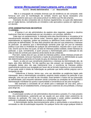 www.ResumosConcursos.hpg.com.br
Apostila: Direito Administrativo

– por

Desconhecido

Não é a conjugação de vontades diversas que dá existência ao ato composto. este
forma-se com uma só manifestação de vontade. Ocorre que faz-se necessária uma
verificação posterior para que o ato possa produzir os efeitos que lhe são próprios.
Exemplos de atos compostos são os diversos regulamentos, os quais são elaborados
por um órgão técnico, normalmente um ministério e são aprovados e postos em vigência por
um decreto.
ATOS ADMINISTRATIVOS EM ESPÉCIE
1) LICENÇA
A licença é um ato administrativo da espécie atos negociais, segundo a doutrina
tradicional. Este ato é caracterizado por ser vinculado e, em princípio, definitivo.
Cabe aqui um esclarecimento. A distinção entre atos discricionários e vinculados já foi
exaustivamente estudada nas últimas aulas. Veremos agora que os atos administrativos,
especialmente os negociais, podem ser precários ou definitivos (mais correto é falar-se em
presunção de definitividade). Os atos ditos precários são atos em que predomina o interesse
do particular. Já sabemos que a Administração somente pode agir em prol do interesse
público e que este é a finalidade de qualquer ato administrativo, requisito sem o qual o ato é
nulo. Ocorre que há atos nos quais, ao lado do interesse público tutelado, existe interesse do
particular, o qual, normalmente, é quem provoca a Administração para a obtenção do ato
(não se trata de contrato pois estamos ainda diante de ato unilateral).
Pois bem, nestes atos em que, ao lado do interesse público, existe interesse privado em
variável intensidade, torna-se importante a noção de precariedade ou definitividade as quais
são determinadas justamente em função do grau de interesse do particular.
Assim, os atos em que visivelmente predomina o interesse da Administração são, de
regra, atos ditos definitivos. Tal não significa que não possam ser revogados. Embora a
revogação destes atos não seja inteiramente livre, a ocorrência de interesse público
superveniente autoriza sua revogação por haver ele se tornado inoportuno ou inconveniente.
O que pode existir é direito de indenização ao particular que tenha sofrido prejuízo com a
revogação do ato.
Voltando-se à licença, temos que, uma vez atendidas as exigências legais pelo
interessado, deve a Administração concedê-la, existindo direito subjetivo do particular à sua
obtenção, uma vez que se trata de ato vinculado. Esse também o motivo de sua presunção
de definitividade, pois enquanto estiverem sendo cumpridas as condições da lei não cabe à
Administração manifestar-se quanto à oportunidade e conveniência do ato para revogá-lo.
São exemplos a concessão de um alvará para a realização de uma obra, para o
funcionamento de um estabelecimento, a licença para o exercício de uma profissão, a licença
para dirigir etc.
2) AUTORIZAÇÃO
A autorização constitui um ato administrativo discricionário e precário. É o mais precário
dos atos administrativos, justamente por ser aquele em que existe maior predomínio do
interesse do particular. Por meio do ato de autorização o poder público possibilita ao
particular a realização de alguma atividade ou a utilização de algum bem.
A Administração decide discricionariamente sobre a oportunidade e conveniência da
concessão ou não da autorização requerida. De qualquer forma não surge qualquer direito à

30

 