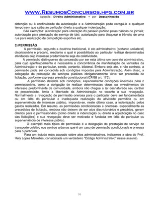 www.ResumosConcursos.hpg.com.br
Apostila: Direito Administrativo

– por

Desconhecido

obtenção ou à continuidade da autorização e a Administração pode revogá-la a qualquer
tempo sem que caiba ao particular direito a qualquer indenização.
São exemplos: autorização para utilização do passeio público pelas bancas de jornais;
autorização para prestação de serviço de táxi; autorização para bloquear o trânsito de uma
rua para realização de competição esportiva etc.
3) PERMISSÃO
A permissão, segundo a doutrina tradicional, é ato administrativo (portanto unilateral)
discricionário e precário, mediante o qual é possibilitado ao particular realizar determinadas
atividades cujo interesse predominante seja da coletividade.
A permissão distingue-se da concessão por ser esta última um contrato administrativo,
para cujo aperfeiçoamento é necessária a concorrência de manifestação de vontades da
Administração e do particular, sendo, portanto, bilateral. Embora seja ato, e não contrato, a
permissão pode ser concedida sob condições impostas pela Administração. Além disso, a
delegação da prestação de serviços públicos obrigatoriamente deve ser precedida de
licitação, conforme expressa previsão constitucional (CF/88 art. 175).
A permissão deferida sob condições, especialmente condições onerosas para o
permissionário, como a obrigação de realizar determinadas obras ou investimentos de
interesse predominante da comunidade, embora não chegue a ter desnaturado seu caráter
de precariedade, limita a liberdade da Administração no tocante à sua revogação.
Normalmente a revogação de permissão onerosa para o particular deve ser fundamentada
ou em falta do particular e inadequada realização da atividade permitida ou em
superveniência de interesse público, impondo-se, neste último caso, a indenização pelos
gastos realizados. Em resumo, as permissões condicionadas e onerosas, especialmente as
precedidas de licitação, embora não deixem de ser atos discricionários e precários, geram
direitos para o permissionário (como direito à indenização ou direito à adjudicação no caso
das licitações) e sua revogação deve ser motivada e fundada em falta do particular ou
superveniência de interesse público.
O exemplo mais típico de permissão é a delegação da prestação de serviço de
transporte coletivo nos centros urbanos que é um caso de permissão condicionada e onerosa
para o particular.
Para um estudo mais acurado sobre atos administrativos, indicamos a obra do Prof.
Hely Lopes Meirelles, considerada um verdadeiro “Código Administrativo” nesse assunto.

31

 