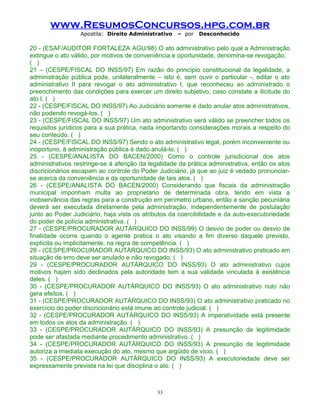 www.ResumosConcursos.hpg.com.br
Apostila: Direito Administrativo

– por

Desconhecido

20 - (ESAF/AUDITOR FORTALEZA AGU/98) O ato administrativo pelo qual a Administração
extingue o ato válido, por motivos de conveniência e oportunidade, denomina-se revogação.
( )
21 – (CESPE/FISCAL DO INSS/97) Em razão do princípio constitucional da legalidade, a
administração pública pode, unilateralmente – isto é, sem ouvir o particular -, editar o ato
administrativo II para revogar o ato administrativo I, que reconheceu ao administrado o
preenchimento das condições para exercer um direito subjetivo, caso constate a ilicitude do
ato I. ( )
22 - (CESPE/FISCAL DO INSS/97) Ao Judiciário somente é dado anular atos administrativos,
não podendo revogá-los. ( )
23 - (CESPE/FISCAL DO INSS/97) Um ato administrativo será válido se preencher todos os
requisitos jurídicos para a sua prática, nada importando considerações morais a respeito do
seu conteúdo. ( )
24 - (CESPE/FISCAL DO INSS/97) Sendo o ato administrativo legal, porém inconveniente ou
inoportuno, à administração pública é dado anulá-lo. ( )
25 - (CESPE/ANALISTA DO BACEN/2000) Como o controle jurisdicional dos atos
administrativos restringe-se à aferição da legalidade da prática administrativa, então os atos
discricionários escapam ao controle do Poder Judiciário, já que ao juiz é vedado pronunciarse acerca da conveniência e da oportunidade de tais atos. ( )
26 - (CESPE/ANALISTA DO BACEN/2000) Considerando que fiscais da administração
municipal imponham multa ao proprietário de determinada obra, tendo em vista a
inobservância das regras para a construção em perímetro urbano, então a sanção pecuniária
deverá ser executada diretamente pela administração, independentemente de postulação
junto ao Poder Judiciário, haja vista os atributos da coercibilidade e da auto-executoriedade
do poder de polícia administrativa. ( )
27 - (CESPE/PROCURADOR AUTÁRQUICO DO INSS/99) O desvio de poder ou desvio de
finalidade ocorre quando o agente pratica o ato visando a fim diverso daquele previsto,
explícita ou implicitamente, na regra de competência. ( )
28 - (CESPE/PROCURADOR AUTÁRQUICO DO INSS/93) O ato administrativo praticado em
situação de erro deve ser anulado e não revogado. ( )
29 - (CESPE/PROCURADOR AUTÁRQUICO DO INSS/93) O ato administrativo cujos
motivos hajam sido declinados pela autoridade tem a sua validade vinculada à existência
deles. ( )
30 - (CESPE/PROCURADOR AUTÁRQUICO DO INSS/93) O ato administrativo nulo não
gera efeitos. ( )
31 - (CESPE/PROCURADOR AUTÁRQUICO DO INSS/93) O ato administrativo praticado no
exercício do poder discricionário está imune ao controle judicial. ( )
32 - (CESPE/PROCURADOR AUTÁRQUICO DO INSS/93) A imperatividade está presente
em todos os atos da administração. ( )
33 - (CESPE/PROCURADOR AUTÁRQUICO DO INSS/93) A presunção de legitimidade
pode ser afastada mediante procedimento administrativo. ( )
34 - (CESPE/PROCURADOR AUTÁRQUICO DO INSS/93) A presunção de legitimidade
autoriza a imediata execução do ato, mesmo que argüido de vício. ( )
35 - (CESPE/PROCURADOR AUTÁRQUICO DO INSS/93) A executoriedade deve ser
expressamente prevista na lei que disciplina o ato. ( )

33

 