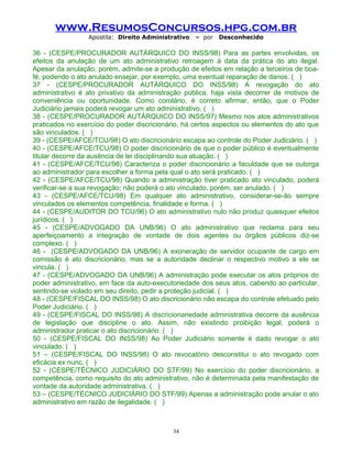 www.ResumosConcursos.hpg.com.br
Apostila: Direito Administrativo

– por

Desconhecido

36 - (CESPE/PROCURADOR AUTÁRQUICO DO INSS/98) Para as partes envolvidas, os
efeitos da anulação de um ato administrativo retroagem à data da prática do ato ilegal.
Apesar da anulação, porém, admite-se a produção de efeitos em relação a terceiros de boafé, podendo o ato anulado ensejar, por exemplo, uma eventual reparação de danos. ( )
37 - (CESPE/PROCURADOR AUTÁRQUICO DO INSS/98) A revogação do ato
administrativo é ato privativo da administração pública, haja vista decorrer de motivos de
conveniência ou oportunidade. Como corolário, é correto afirmar, então, que o Poder
Judiciário jamais poderá revogar um ato administrativo. ( )
38 - (CESPE/PROCURADOR AUTÁRQUICO DO INSS/97) Mesmo nos atos administrativos
praticados no exercício do poder discricionário, há certos aspectos ou elementos do ato que
são vinculados. ( )
39 - (CESPE/AFCE/TCU/98) O ato discricionário escapa ao controle do Poder Judiciário. ( )
40 - (CESPE/AFCE/TCU/98) O poder discricionário de que o poder público é eventualmente
titular decorre da ausência de lei disciplinando sua atuação. ( )
41 - (CESPE/AFCE/TCU/98) Caracteriza o poder discricionário a faculdade que se outorga
ao administrador para escolher a forma pela qual o ato será praticado. ( )
42 - (CESPE/AFCE/TCU/98) Quando a administração tiver praticado ato vinculado, poderá
verificar-se a sua revogação; não poderá o ato vinculado, porém, ser anulado. ( )
43 - (CESPE/AFCE/TCU/98) Em qualquer ato administrativo, considerar-se-ão sempre
vinculados os elementos competência, finalidade e forma. ( )
44 - (CESPE/AUDITOR DO TCU/96) O ato administrativo nulo não produz quaisquer efeitos
jurídicos. ( )
45 - (CESPE/ADVOGADO DA UNB/96) O ato administrativo que reclama para seu
aperfeiçoamento a integração de vontade de dois agentes ou órgãos públicos diz-se
complexo. ( )
46 - (CESPE/ADVOGADO DA UNB/96) A exoneração de servidor ocupante de cargo em
comissão é ato discricionário, mas se a autoridade declinar o respectivo motivo a ele se
vincula. ( )
47 - (CESPE/ADVOGADO DA UNB/96) A administração pode executar os atos próprios do
poder administrativo, em face da auto-executoriedade dos seus atos, cabendo ao particular,
sentindo-se violado em seu direito, pedir a proteção judicial. ( )
48 - (CESPE/FISCAL DO INSS/98) O ato discricionário não escapa do controle efetuado pelo
Poder Judiciário. ( )
49 - (CESPE/FISCAL DO INSS/98) A discricionariedade administrativa decorre da ausência
de legislação que discipline o ato. Assim, não existindo proibição legal, poderá o
administrador praticar o ato discricionário. ( )
50 - (CESPE/FISCAL DO INSS/98) Ao Poder Judiciário somente é dado revogar o ato
vinculado. ( )
51 – (CESPE/FISCAL DO INSS/98) O ato revocatório desconstitui o ato revogado com
eficácia ex nunc. ( )
52 - (CESPE/TÉCNICO JUDICIÁRIO DO STF/99) No exercício do poder discricionário, a
competência, como requisito do ato administrativo, não é determinada pela manifestação de
vontade da autoridade administrativa. ( )
53 – (CESPE/TÉCNICO JUDICIÁRIO DO STF/99) Apenas a administração pode anular o ato
administrativo em razão de ilegalidade. ( )

34

 