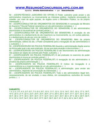 www.ResumosConcursos.hpg.com.br
Apostila: Direito Administrativo

– por

Desconhecido

54 - (CESPE/TÉCNICO JUDICIÁRIO DO STF/99) O Poder Judiciário pode anular o ato
administrativo inoportuno ou inconveniente ao interesse público, mediante provocação do
cidadão, por meio de ação popular, de órgãos como o Ministério Público, ou do próprio
interessado. ( )
55 - (CESPE/CONSULTOR DE ORÇAMENTOS DO SENADO/96) A nomeação de Ministro
do Supremo Tribunal Federal caracteriza um ato administrativo complexo. ( )
56 - (CESPE/CONSULTOR DE ORÇAMENTOS DO SENADO/96) O ato administrativo
discricionário é insuscetível de controle judicial. ( )
57 - (CESPE/CONSULTOR DE ORÇAMENTOS DO SENADO/96) A anulação do ato
administrativo é o desfazimento do ato inoportuno ou inconveniente, ou, em outras palavras,
é o desfazimento do ato por vício de mérito. ( )
58 - (CESPE/CONSULTOR DE ORÇAMENTOS DO SENADO/96) Além da própria
administração, editora do ato, o Poder competente para a revogação do ato administrativo é
o Judiciário. ( )
59 - (CESPE/ESCRIVÃO DA POLÍCIA FEDERAL/98) Quando a administração dispõe acerca
da forma pela qual o ato será praticado, diz-se que essa atuação é discricionária. ( )
60 - (CESPE/ESCRIVÃO DA POLÍCIA FEDERAL/98) O ato discricionário da administração
não poderá ser objeto de controle pelo Poder Judiciário. ( )
61 - (CESPE/AGENTE DA POLÍCIA FEDERAL/97) O ato praticado no exercício do poder
discricionário é imune ao controle judicial. ( )
62 - (CESPE/AGENTE DA POLÍCIA FEDERAL/97) A revogação do ato administrativo é
privativa da própria administração. ( )
63 - (CESPE/AGENTE DA POLÍCIA FEDERAL/97) O motivo da revogação é a
inconveniência ou a inoportunidade de um ato administrativo. ( )
64 – (CESPE/AGENTE DA POLÍCIA FEDERAL/97) A administração, para anular ato
administrativo, depende de provocação do interessado. ( )
65 – (CESPE/AGENTE DA POLÍCIA FEDERAL/97) Todo o ato administrativo ilegal tem,
necessariamente, de ser anulado, e seus efeitos, em conseqüência, excluídos do mundo
jurídico. ( )

GABARITO:
1 V; 2 V; 3 F; 4 V; 5 F; 6 F; 7 V; 8 V; 9 F; 10 V; 11 F; 12 V; 13 V; 14 F; 15 F; 16 V; 17 V; 18 F;
19 V; 20 V; 21 F; 22 V; 23 F; 24 F; 25 F; 26 F; 27 V; 28 V; 29 V; 30 F; 31 F; 32 F; 33 V; 34 V;
35 F; 36 V; 37 F; 38 V; 39 F; 40 F; 41 F; 42 F; 43 V; 44 F; 45 F; 46 V; 47 V; 48 V; 49 F; 50 F;
51 V; 52 V; 53 F; 54 F; 55 V; 56 F; 57 F; 58 F; 59 F; 60 F; 61 F; 62 V; 63 V; 64 F; 65 F.

35

 