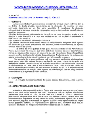 www.ResumosConcursos.hpg.com.br
Apostila: Direito Administrativo

– por

Desconhecido

AULA Nº 10:
RESPONSABILIDADE CIVIL DA ADMINISTRAÇÃO PÚBLICA
1 – CONCEITO
A responsabilidade civil, genericamente considerada, tem sua origem no Direito Civil e,
no âmbito do direito privado, consubstancia-se na obrigação de indenizar um dano
patrimonial decorrente de um fato lesivo voluntário. É modalidade de obrigação
extracontratual e, para que ocorra são necessários, como se depreende de sua definição, os
seguintes elementos:
(1) o fato lesivo causado pelo agente em decorrência de culpa em sentido amplo, a qual
abrange o dolo (intenção) e a culpa em sentido estrito, que engloba a negligência, a
imprudência ou a imperícia;
(2) a ocorrência de um dano patrimonial ou moral; e
(3) o nexo de causalidade entre o dano havido e o comportamento do agente, o que significa
ser necessário que o dano efetivamente haja decorrido, direta ou indiretamente, da ação ou
omissão indevida do agente.
No âmbito do direito público, temos que a responsabilidade civil da Administração
Pública evidencia-se na obrigação que tem o Estado de indenizar os danos patrimoniais ou
morais que seus agentes, atuando em seu nome, ou seja, na qualidade de agentes públicos,
causem à esfera juridicamente tutelada dos particulares. Traduz-se, pois, na obrigação de
reparar economicamente danos patrimoniais, e com tal reparação se exaure.
Não se confunde, a responsabilidade civil, com as responsabilidades administrativa e
penal, sendo estas três esferas de responsabilização, de regra, independentes entre si e
podendo as sanções correspondentes ser aplicadas separada ou cumulativamente conforme
as circunstâncias de cada caso. A responsabilidade penal, como concebido, resulta da
prática de crimes ou contravenções tipificados em lei prévia ao ato. Já a responsabilidade
administrativa decorre de infração, pelos agentes da Administração, das leis e regulamentos
administrativos que regem seus atos e condutas.
2 – EVOLUÇÃO
A evolução da responsabilidade do Estado passou, basicamente, pelas seguintes
fases:
2.1 – IRRESPONSABILIDADE DO ESTADO
A teoria da não responsabilização do Estado ante os atos de seus agentes que fossem
lesivos aos particulares assumiu sua maior notoriedade sob os regimes absolutistas.
Baseava-se esta teoria na idéia de que não era possível ao Estado, literalmente
personificado na figura do rei, lesar seus súditos, uma vez que o rei não cometia erros, tese
consubstanciada na parêmia “the king can do no wrong”, conforme os ingleses, ou “le roi ne
peut mal faire”, segundo os franceses. Os agentes públicos, como representantes do próprio
rei não poderiam, portanto, ser responsabilizados por seus atos, ou melhor, seus atos, na
qualidade de atos do rei, não poderiam ser considerados lesivos aos súditos.

36

 