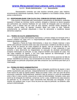 www.ResumosConcursos.hpg.com.br
Apostila: Direito Administrativo

– por

Desconhecido

Desnecessário comentar que esta doutrina somente possui valor histórico,
encontrando-se inteiramente superada, mesmo na Inglaterra e nos Estados Unidos, últimos
países a abandoná-la.
2.2 – RESPONSABILIDADE COM CULPA CIVIL COMUM DO ESTADO (SUBJETIVA)
Esta doutrina, influenciada pelo individualismo característico do liberalismo, pretendeu
equiparar o Estado ao indivíduo, sendo, portanto, obrigado a indenizar os danos causados
aos particulares nas mesmas hipóteses em que existe tal obrigação para os indivíduos.
Assim, como o Estado atua por meio de seus agentes, somente existia obrigação de
indenizar quando estes, os agentes, tivessem agido com culpa ou dolo, cabendo,
evidentemente, ao particular prejudicado o ônus de demonstrar a existência desses
elementos subjetivos.
2.3. – TEORIA DA CULPA ADMINISTRATIVA
A Teoria da Culpa Administrativa representou o primeiro estágio da transição entre a
doutrina subjetiva da culpa civil e a responsabilidade objetiva atualmente adotada pela
maioria dos países ocidentais.
Segundo a Teoria da Culpa Administrativa, o dever de o Estado indenizar o dano
sofrido pelo particular somente existe caso seja comprovada a existência de falta do serviço.
Não se trata de perquirir da culpa subjetiva do agente, mas da ocorrência de falta na
prestação do serviço, falta essa objetivamente considerada. A tese subjacente é que
somente o dano decorrente de irregularidade na execução da atividade administrativa
ensejaria indenização ao particular, ou seja, exige-se também uma espécie de culpa, mas
não culpa subjetiva do agente, e sim uma culpa especial da Administração à qual
convencionou-se chamar culpa administrativa.
A culpa administrativa podia decorrer de uma das três formas possíveis de falta do
serviço: inexistência do serviço, mau funcionamento do serviço ou retardamento do serviço.
Cabia sempre ao particular prejudicado pela falta comprovar sua ocorrência para fazer jus à
indenização.
2.4 – TEORIA DO RISCO ADMINISTRATIVO
Pela Teoria do Risco Administrativo surge a obrigação econômica de reparar o dano
sofrido injustamente pelo particular, independentemente da existência de falta do serviço e
muito menos de culpa do agente público. Basta que exista o dano, sem que para ele tenha
concorrido o particular. Resumidamente, existindo o fato do serviço e o nexo de causalidade
entre o fato e o dano ocorrido, presume-se a culpa da Administração. Compete a esta, para
eximir-se da obrigação de indenizar, comprovar, se for o caso, existência de culpa exclusiva
do particular ou, se comprovar culpa concorrente terá atenuada sua obrigação. O que
importa, em qualquer caso, é que o ônus da prova de culpa do particular, se existente, cabe
sempre à Administração.

37

 