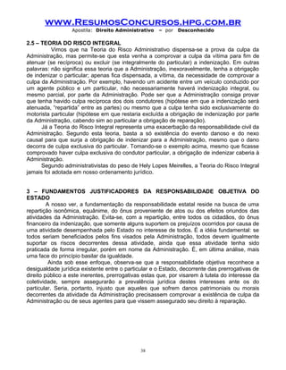www.ResumosConcursos.hpg.com.br
Apostila: Direito Administrativo

– por

Desconhecido

2.5 – TEORIA DO RISCO INTEGRAL
Vimos que na Teoria do Risco Administrativo dispensa-se a prova da culpa da
Administração, mas permite-se que esta venha a comprovar a culpa da vítima para fim de
atenuar (se recíproca) ou excluir (se integralmente do particular) a indenização. Em outras
palavras: não significa essa teoria que a Administração, inexoravelmente, tenha a obrigação
de indenizar o particular; apenas fica dispensada, a vítima, da necessidade de comprovar a
culpa da Administração. Por exemplo, havendo um acidente entre um veículo conduzido por
um agente público e um particular, não necessariamente haverá indenização integral, ou
mesmo parcial, por parte da Administração. Pode ser que a Administração consiga provar
que tenha havido culpa recíproca dos dois condutores (hipótese em que a indenização será
atenuada, “repartida” entre as partes) ou mesmo que a culpa tenha sido exclusivamente do
motorista particular (hipótese em que restaria excluída a obrigação de indenização por parte
da Administração, cabendo sim ao particular a obrigação de reparação).
Já a Teoria do Risco Integral representa uma exacerbação da responsabilidade civil da
Administração. Segundo esta teoria, basta a só existência do evento danoso e do nexo
causal para que surja a obrigação de indenizar para a Administração, mesmo que o dano
decorra de culpa exclusiva do particular. Tomando-se o exemplo acima, mesmo que ficasse
comprovado haver culpa exclusiva do condutor particular, a obrigação de indenizar caberia à
Administração.
Segundo administrativistas do peso de Hely Lopes Meirelles, a Teoria do Risco Integral
jamais foi adotada em nosso ordenamento jurídico.
3 – FUNDAMENTOS JUSTIFICADORES DA RESPONSABILIDADE OBJETIVA DO
ESTADO
A nosso ver, a fundamentação da responsabilidade estatal reside na busca de uma
repartição isonômica, equânime, do ônus proveniente de atos ou dos efeitos oriundos das
atividades da Administração. Evita-se, com a repartição, entre todos os cidadãos, do ônus
financeiro da indenização, que somente alguns suportem os prejuízos ocorridos por causa de
uma atividade desempenhada pelo Estado no interesse de todos. É a idéia fundamental: se
todos seriam beneficiados pelos fins visados pela Administração, todos devem igualmente
suportar os riscos decorrentes dessa atividade, ainda que essa atividade tenha sido
praticada de forma irregular, porém em nome da Administração. É, em última análise, mais
uma face do princípio basilar da igualdade.
Ainda sob esse enfoque, observa-se que a responsabilidade objetiva reconhece a
desigualdade jurídica existente entre o particular e o Estado, decorrente das prerrogativas de
direito público a este inerentes, prerrogativas estas que, por visarem à tutela do interesse da
coletividade, sempre assegurarão a prevalência jurídica destes interesses ante os do
particular. Seria, portanto, injusto que aqueles que sofrem danos patrimoniais ou morais
decorrentes da atividade da Administração precisassem comprovar a existência de culpa da
Administração ou de seus agentes para que vissem assegurado seu direito à reparação.

38

 