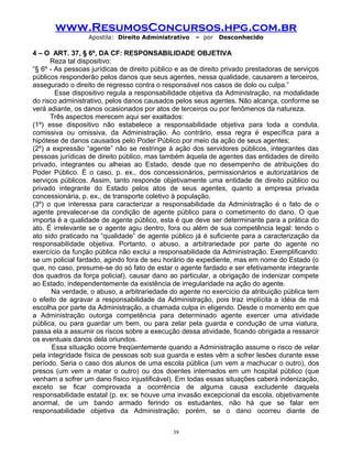 www.ResumosConcursos.hpg.com.br
Apostila: Direito Administrativo

– por

Desconhecido

4 – O ART. 37, § 6º, DA CF: RESPONSABILIDADE OBJETIVA
Reza tal dispositivo:
“§ 6º - As pessoas jurídicas de direito público e as de direito privado prestadoras de serviços
públicos responderão pelos danos que seus agentes, nessa qualidade, causarem a terceiros,
assegurado o direito de regresso contra o responsável nos casos de dolo ou culpa.”
Esse dispositivo regula a responsabilidade objetiva da Administração, na modalidade
do risco administrativo, pelos danos causados pelos seus agentes. Não alcança, conforme se
verá adiante, os danos ocasionados por atos de terceiros ou por fenômenos da natureza.
Três aspectos merecem aqui ser exaltados:
(1º) esse dispositivo não estabelece a responsabilidade objetiva para toda a conduta,
comissiva ou omissiva, da Administração. Ao contrário, essa regra é específica para a
hipótese de danos causados pelo Poder Público por meio da ação de seus agentes;
(2º) a expressão “agente” não se restringe à ação dos servidores públicos, integrantes das
pessoas jurídicas de direito público, mas também àquela de agentes das entidades de direito
privado, integrantes ou alheias ao Estado, desde que no desempenho de atribuições do
Poder Público. É o caso, p. ex., dos concessionários, permissionários e autorizatários de
serviços públicos. Assim, tanto responde objetivamente uma entidade de direito público ou
privado integrante do Estado pelos atos de seus agentes, quanto a empresa privada
concessionária, p. ex., de transporte coletivo à população.
(3º) o que interessa para caracterizar a responsabilidade da Administração é o fato de o
agente prevalecer-se da condição de agente público para o cometimento do dano. O que
importa é a qualidade de agente público, esta é que deve ser determinante para a prática do
ato. É irrelevante se o agente agiu dentro, fora ou além de sua competência legal: tendo o
ato sido praticado na “qualidade” de agente público já é suficiente para a caracterização da
responsabilidade objetiva. Portanto, o abuso, a arbitrariedade por parte do agente no
exercício da função pública não exclui a responsabilidade da Administração. Exemplificando:
se um policial fardado, agindo fora de seu horário de expediente, mas em nome do Estado (o
que, no caso, presume-se do só fato de estar o agente fardado e ser efetivamente integrante
dos quadros da força policial), causar dano ao particular, a obrigação de indenizar compete
ao Estado, independentemente da existência de irregularidade na ação do agente.
Na verdade, o abuso, a arbitrariedade do agente no exercício da atribuição pública tem
o efeito de agravar a responsabilidade da Administração, pois traz implícita a idéia de má
escolha por parte da Administração, a chamada culpa in eligendo. Desde o momento em que
a Administração outorga competência para determinado agente exercer uma atividade
pública, ou para guardar um bem, ou para zelar pela guarda e condução de uma viatura,
passa ela a assumir os riscos sobre a execução dessa atividade, ficando obrigada a ressarcir
os eventuais danos dela oriundos.
Essa situação ocorre freqüentemente quando a Administração assume o risco de velar
pela integridade física de pessoas sob sua guarda e estes vêm a sofrer lesões durante esse
período. Seria o caso dos alunos de uma escola pública (um vem a machucar o outro), dos
presos (um vem a matar o outro) ou dos doentes internados em um hospital público (que
venham a sofrer um dano físico injustificável). Em todas essas situações caberá indenização,
exceto se ficar comprovada a ocorrência de alguma causa excludente daquela
responsabilidade estatal (p. ex: se houve uma invasão excepcional da escola, objetivamente
anormal, de um bando armado ferindo os estudantes, não há que se falar em
responsabilidade objetiva da Administração; porém, se o dano ocorreu diante de
39

 