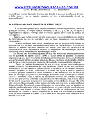 www.ResumosConcursos.hpg.com.br
Apostila: Direito Administrativo

– por

Desconhecido

circunstâncias normais da escola, dentro da sala de aula, p. ex., onde a professora deveria –
e tinha como – ter os devidos cuidados, aí sim, a Administração deverá ser
responsabilizada).
5 – A RESPONSABILIDADE SUBJETIVA DA ADMINISTRAÇÃO
É um equívoco pensar que a responsabilidade da Administração Pública, diante de
quaisquer situações, é sempre objetiva. Repita-se: o art. 37, § 6º, da CF, ao regular a
responsabilidade objetiva, restringiu essa modalidade apenas para o caso de conduta de
seus agentes.
Sabemos que muitos ensinam por aí a existência de responsabilidade sempre objetiva
da Administração (já nos foi ensinado!), mas, por favor, esqueçamos essa lamentável
interpretação...
A responsabilidade pelos danos causados por atos de terceiros ou fenômenos da
natureza é do tipo subjetiva, não estando contemplada na Teoria do Risco Administrativo
prescrita no referido dispositivo constitucional. Nesse caso, pois, há necessidade de
comprovação de culpa – imprudência, imperícia ou negligência – da Administração, para que
fique configurada a obrigatoriedade de indenização estatal.
É o caso de uma manifestação pública, em que uma multidão de terceiros (particulares
não na qualidade de agente público) venha a causar danos às pessoas, depredando
propriedades, p. ex.; ou de fenômenos da natureza, como vendavais, chuvas, enchentes etc.
que venham causar sérios prejuízos à população. Nessas hipóteses, a indenização estatal só
será devida se restar comprovada a culpa da Administração (responsabilidade subjetiva).
Assim, na hipótese de ocorrência de uma enchente, se ficar comprovado que os
serviços prestados pela Administração foram ineficientes, deverá ela ser responsabilizada
(muito comum ocorrer quando as galerias pluviais e os bueiros de escoamento das águas
estavam entupidos ou sujos, propiciando o acúmulo das águas e gerando prejuízos,
inundando garagens, deixando os carros submersos, p. ex). Nesse caso, não há dúvida: há
dever de reparação por parte da Administração. Entretanto, pode ocorrer que na mesma
situação – enchente – todo o sistema de escoamento estivesse em perfeitas condições,
tivesse sido previamente vistoriado e recuperado pela Administração, mas, mesmo assim,
devido a uma excepcional e imprevisível continuidade e intensidade das chuvas, não tenha
sido suficiente. Nessa situação restará descaracterizada, pelo infortúnio, a responsabilidade
da Administração. Diversos outros exemplos podem ser enumerados, como um assalto a um
particular que tenha buscado refúgio em local próximo a um posto policial e os policiais nada
tenham feito para impedir o assalto diante deles ocorrido; os deslizamentos de terra
decorrentes de chuvas (ou mesmo espontâneos), se antes já é era visivelmente perigoso
morar próximo à encosta e o poder público nada tenha feito para retirar previamente as
pessoas do local etc.

40

 