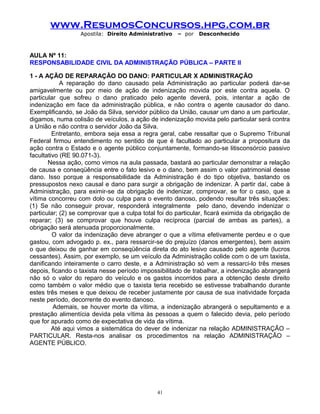 www.ResumosConcursos.hpg.com.br
Apostila: Direito Administrativo

– por

Desconhecido

AULA Nº 11:
RESPONSABILIDADE CIVIL DA ADMINISTRAÇÃO PÚBLICA – PARTE II
1 - A AÇÃO DE REPARAÇÃO DO DANO: PARTICULAR X ADMINISTRAÇÃO
A reparação do dano causado pela Administração ao particular poderá dar-se
amigavelmente ou por meio de ação de indenização movida por este contra aquela. O
particular que sofreu o dano praticado pelo agente deverá, pois, intentar a ação de
indenização em face da administração pública, e não contra o agente causador do dano.
Exemplificando, se João da Silva, servidor público da União, causar um dano a um particular,
digamos, numa colisão de veículos, a ação de indenização movida pelo particular será contra
a União e não contra o servidor João da Silva.
Entretanto, embora seja essa a regra geral, cabe ressaltar que o Supremo Tribunal
Federal firmou entendimento no sentido de que é facultado ao particular a propositura da
ação contra o Estado e o agente público conjuntamente, formando-se litisconsórcio passivo
facultativo (RE 90.071-3).
Nessa ação, como vimos na aula passada, bastará ao particular demonstrar a relação
de causa e conseqüência entre o fato lesivo e o dano, bem assim o valor patrimonial desse
dano. Isso porque a responsabilidade da Administração é do tipo objetiva, bastando os
pressupostos nexo causal e dano para surgir a obrigação de indenizar. A partir daí, cabe à
Administração, para eximir-se da obrigação de indenizar, comprovar, se for o caso, que a
vítima concorreu com dolo ou culpa para o evento danoso, podendo resultar três situações:
(1) Se não conseguir provar, responderá integralmente pelo dano, devendo indenizar o
particular; (2) se comprovar que a culpa total foi do particular, ficará eximida da obrigação de
reparar; (3) se comprovar que houve culpa recíproca (parcial de ambas as partes), a
obrigação será atenuada proporcionalmente.
O valor da indenização deve abranger o que a vítima efetivamente perdeu e o que
gastou, com advogado p. ex., para ressarcir-se do prejuízo (danos emergentes), bem assim
o que deixou de ganhar em conseqüência direta do ato lesivo causado pelo agente (lucros
cessantes). Assim, por exemplo, se um veículo da Administração colide com o de um taxista,
danificando inteiramente o carro deste, e a Administração só vem a ressarci-lo três meses
depois, ficando o taxista nesse período impossibilitado de trabalhar, a indenização abrangerá
não só o valor do reparo do veículo e os gastos incorridos para a obtenção deste direito
como também o valor médio que o taxista teria recebido se estivesse trabalhando durante
estes três meses e que deixou de receber justamente por causa de sua inatividade forçada
neste período, decorrente do evento danoso.
Ademais, se houver morte da vítima, a indenização abrangerá o sepultamento e a
prestação alimentícia devida pela vítima às pessoas a quem o falecido devia, pelo período
que for apurado como de expectativa de vida da vítima.
Até aqui vimos a sistemática do dever de indenizar na relação ADMINISTRAÇÃO –
PARTICULAR. Resta-nos analisar os procedimentos na relação ADMINISTRAÇÃO –
AGENTE PÚBLICO.

41

 