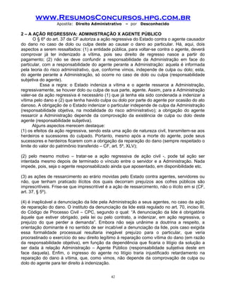 www.ResumosConcursos.hpg.com.br
Apostila: Direito Administrativo

– por

Desconhecido

2 – A AÇÃO REGRESSIVA: ADMINISTRAÇÃO X AGENTE PÚBLICO
O § 6º do art. 37 da CF autoriza a ação regressiva do Estado contra o agente causador
do dano no caso de dolo ou culpa deste ao causar o dano ao particular. Há, aqui, dois
aspectos a serem ressaltados: (1) a entidade pública, para voltar-se contra o agente, deverá
comprovar já ter indenizado a vítima, pois seu direito de regresso nasce a partir do
pagamento; (2) não se deve confundir a responsabilidade da Administração em face do
particular, com a responsabilidade do agente perante a Administração: aquela é informada
pela teoria do risco administrativo, que, conforme vimos, independe de culpa ou dolo; esta,
do agente perante a Administração, só ocorre no caso de dolo ou culpa (responsabilidade
subjetiva do agente).
Essa a regra: o Estado indeniza a vítima e o agente ressarce a Administração,
regressivamente, se houver dolo ou culpa de sua parte, agente. Assim, para a Administração
valer-se da ação regressiva é necessário (1) que já tenha ela sido condenada a indenizar a
vítima pelo dano e (2) que tenha havido culpa ou dolo por parte do agente por ocasião do ato
danoso. A obrigação de o Estado indenizar o particular independe de culpa da Administração
(responsabilidade objetiva, na modalidade do risco administrativo); a obrigação do agente
ressarcir a Administração depende da comprovação da existência de culpa ou dolo deste
agente (responsabilidade subjetiva).
Alguns aspectos merecem destaque:
(1) os efeitos da ação regressiva, sendo esta uma ação de natureza civil, transmitem-se aos
herdeiros e sucessores do culpado. Portanto, mesmo após a morte do agente, pode seus
sucessores e herdeiros ficarem com a obrigação da reparação do dano (sempre respeitado o
limite do valor do patrimônio transferido – CF, art. 5º, XLV);
(2) pelo mesmo motivo – tratar-se a ação regressiva de ação civil -, pode tal ação ser
intentada mesmo depois de terminado o vínculo entre o servidor e a Administração. Nada
impede, pois, seja o agente responsabilizado ainda que aposentado, em disponibilidade etc.
(3) as ações de ressarcimento ao erário movidas pelo Estado contra agentes, servidores ou
não, que tenham praticado ilícitos dos quais decorram prejuízos aos cofres públicos são
imprescritíveis. Frise-se que imprescritível é a ação de ressarcimento, não o ilícito em si (CF,
art. 37, § 5º).
(4) é inaplicável a denunciação da lide pela Administração a seus agentes, no caso da ação
de reparação do dano. O instituto da denunciação da lide está regulado no art. 70, inciso III,
do Código de Processo Civil – CPC, segundo o qual: “A denunciação da lide é obrigatória
àquele que estiver obrigado, pela lei ou pelo contrato, a indenizar, em ação regressiva, o
prejuízo do que perder a demanda”. Embora não seja unânime a doutrina a respeito, a
orientação dominante é no sentido de ser incabível a denunciação da lide, pois caso exigida
essa formalidade processual resultaria inegável prejuízo para o particular, que veria
procrastinado o exercício do seu direito legítimo à reparação como vítima do dano (em razão
da responsabilidade objetiva), em função da dependência que ficaria o litígio da solução a
ser dada à relação Administração – Agente Público (responsabilidade subjetiva deste em
face daquela). Enfim, o ingresso do agente no litígio traria injustificado retardamento na
reparação do dano à vítima, que, como vimos, não depende da comprovação de culpa ou
dolo do agente para ter direito à indenização.
42

 