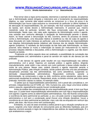 www.ResumosConcursos.hpg.com.br
Apostila: Direito Administrativo

– por

Desconhecido

Para tornar clara a regra acima exposta, retomemos o exemplo do taxista. Já sabemos
que a Administração estará obrigada a indenizá-lo sob o fundamento da responsabilidade
objetiva, ou seja, somente dela estará eximida se comprovar (e o ônus da prova é da
Administração) que houve culpa exclusiva ou concorrente do particular (a última hipótese é
de atenuação da responsabilidade). Se, por exemplo, não ficar comprovada qualquer culpa
do taxista, sem dúvida deverá a Administração indenizá-lo. É possível que, mesmo
inexistindo culpa do particular, também não fique comprovada culpa do agente da
Administração. Neste caso, não cabe ação regressiva da Administração contra o agente,
mas subsiste sem nenhuma alteração a obrigação da Administração perante o taxista.
Assim, se fosse cabível a denunciação da lide, ocorreria, dentro do processo do taxista
contra a Administração, uma discussão relativa à existência ou não de culpa do agente e
essa discussão em nada interessa ao particular, pois os fundamentos da responsabilidade
nas relações Administração-taxista (objetiva) são diversos dos da relação Administraçãoagente (subjetiva). O resultado da denunciação da lide feita pela Administração, se fosse
possível, seria retardar (e muito) a indenização do taxista por misturarem-se no mesmo
processo relações distintas e discussões, entre a Administração e o agente, que não dizem
respeito ao taxista.
Finalmente um último aspecto deve ser analisado: a possibilidade de cumulação das
responsabilidades civil, administrativa e penal do servidor em razão do ato danoso por ele
praticado.
O ato danoso do agente pode resultar em sua responsabilização nas esferas
administrativa, civil e penal. Vejamos um exemplo prático: o agente público, dirigindo
imprudentemente, pode colidir o seu veículo com outro particular e dessa colisão resultar a
morte de uma pessoa. Nesse caso, poderá (deverá) o agente responder perante a
Administração Pública, pela infração cometida, donde poderá advir-lhe uma das penalidades
disciplinares previstas nas leis administrativas, tais como advertência, suspensão ou
demissão (responsabilidade administrativa). Responderá civilmente, perante a
Administração, se comprovada a culpa ou dolo, conforme acima estudamos, pelos danos
patrimoniais resultantes do acidente. Responderá, ainda, no âmbito criminal, pelo ilícito penal
praticado, homicídio culposo ou doloso, no exemplo citado.
É sabido que as responsabilidades administrativa, civil e penal são cumulativas e, em
princípio, independentes (Lei 8112/90, art. 125). Cumpre-nos, pois, traçar uma breve análise
sobre o assunto, especialmente quando houver condenação penal.
Antes da análise das conseqüências de uma responsabilização penal, é bom que fique
claro que: (1) pode haver responsabilização administrativa sem que haja a responsabilização
civil (agindo o agente contra as determinações administrativas, mas não ficando comprovada
a ocorrência de dano patrimonial ao particular, p. ex.); (2) pode ocorrer a responsabilização
administrativa e civil sem a condenação penal (houve uma infração disciplinar, houve a
ocorrência de um dano patrimonial ao particular, mas o ato não se enquadra em nenhum tipo
penal, vale dizer, não houve crime nem contravenção).
Entretanto, no caso de estar envolvida a esfera penal é que a situação complica-se um
pouco, exigindo uma maior atenção do concursando para as diferentes hipóteses, pois em
algumas ocorrerá exceção à regra de independência das esferas de responsabilização. É o
que analisaremos a seguir.

43

 