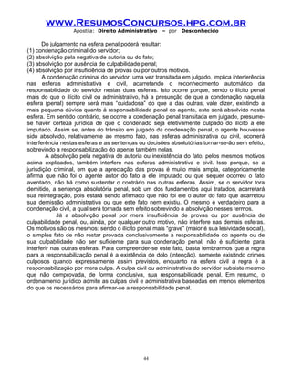 www.ResumosConcursos.hpg.com.br
Apostila: Direito Administrativo

– por

Desconhecido

Do julgamento na esfera penal poderá resultar:
(1) condenação criminal do servidor;
(2) absolvição pela negativa de autoria ou do fato;
(3) absolvição por ausência de culpabilidade penal;
(4) absolvição por insuficiência de provas ou por outros motivos.
A condenação criminal do servidor, uma vez transitada em julgado, implica interferência
nas esferas administrativa e civil, acarretando o reconhecimento automático da
responsabilidade do servidor nestas duas esferas. Isto ocorre porque, sendo o ilícito penal
mais do que o ilícito civil ou administrativo, há a presunção de que a condenação naquela
esfera (penal) sempre será mais “cuidadosa” do que a das outras, vale dizer, existindo a
mais pequena dúvida quanto à responsabilidade penal do agente, este será absolvido nesta
esfera. Em sentido contrário, se ocorre a condenação penal transitada em julgado, presumese haver certeza jurídica de que o condenado seja efetivamente culpado do ilícito a ele
imputado. Assim se, antes do trânsito em julgado da condenação penal, o agente houvesse
sido absolvido, relativamente ao mesmo fato, nas esferas administrativa ou civil, ocorrerá
interferência nestas esferas e as sentenças ou decisões absolutórias tornar-se-ão sem efeito,
sobrevindo a responsabilização do agente também nelas.
A absolvição pela negativa de autoria ou inexistência do fato, pelos mesmos motivos
acima explicados, também interfere nas esferas administrativa e civil. Isso porque, se a
jurisdição criminal, em que a apreciação das provas é muito mais ampla, categoricamente
afirma que não foi o agente autor do fato a ele imputado ou que sequer ocorreu o fato
aventado, não há como sustentar o contrário nas outras esferas. Assim, se o servidor fora
demitido, a sentença absolutória penal, sob um dos fundamentos aqui tratados, acarretará
sua reintegração, pois estará sendo afirmado que não foi ele o autor do fato que acarretou
sua demissão administrativa ou que este fato nem existiu. O mesmo é verdadeiro para a
condenação civil, a qual será tornada sem efeito sobrevindo a absolvição nesses termos.
Já a absolvição penal por mera insuficiência de provas ou por ausência de
culpabilidade penal, ou, ainda, por qualquer outro motivo, não interfere nas demais esferas.
Os motivos são os mesmos: sendo o ilícito penal mais “grave” (maior é sua lesividade social),
o simples fato de não restar provada conclusivamente a responsabilidade do agente ou de
sua culpabilidade não ser suficiente para sua condenação penal, não é suficiente para
interferir nas outras esferas. Para compreender-se este fato, basta lembrarmos que a regra
para a responsabilização penal é a existência de dolo (intenção), somente existindo crimes
culposos quando expressamente assim previstos, enquanto na esfera civil a regra é a
responsabilização por mera culpa. A culpa civil ou administrativa do servidor subsiste mesmo
que não comprovada, de forma conclusiva, sua responsabilidade penal. Em resumo, o
ordenamento jurídico admite as culpas civil e administrativa baseadas em menos elementos
do que os necessários para afirmar-se a responsabilidade penal.

44

 