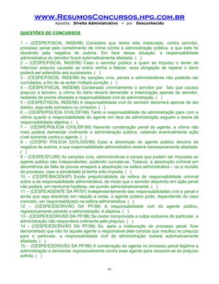 www.ResumosConcursos.hpg.com.br
Apostila: Direito Administrativo

– por

Desconhecido

QUESTÕES DE CONCURSOS
1 – (CESPE/FISCAL INSS/98) Considere que tenha sido instaurado, contra servidor,
processo penal pelo cometimento de crime contra a administração pública, e que este foi
absolvido pela negativa de autoria. Em face dessa situação, a responsabilidade
administrativa do servidor ficará automaticamente afastada. ( )
2 – (CESPE/FISCAL INSS/98) Caso o servidor público a quem se imputou o dever de
indenizar prejuízo causado ao erário venha a falecer, essa obrigação de reparar o dano
poderá ser estendida aos sucessores. ( )
3 - (CESPE/FISCAL INSS/98) As sanções civis, penais e administrativas não poderão ser
cumuladas, a fim de se evitar múltipla punição. ( )
4 - (CESPE/FISCAL INSS/98) Condenado criminalmente o servidor por fato que causou
prejuízo a terceiro, a vítima do dano deverá demandar a indenização apenas do servidor,
restando de pronto afastada a responsabilidade civil da administração. ( )
5 - (CESPE/FISCAL INSS/98) A responsabilidade civil do servidor decorrerá apenas de ato
doloso, seja este comissivo ou omissivo. ( )
6 – (CESPE/POLÍCIA CIVIL/DF/98) Tanto a responsabilidade da administração para com a
vítima quanto a responsabilidade do agente em face da administração seguem a teoria da
responsabilidade objetiva. ( )
7 - (CESPE/POLÍCIA CIVIL/DF/98) Havendo condenação penal do agente, a vítima não
mais poderá demandar civilmente a administração pública, cabendo eventualmente ação
cível somente contra o agente. ( )
8 – (CESPE/ POLÍCIA CIVIL/GO/98) Caso a absolvição do agente público decorra da
negativa de autoria, a sua responsabilidade administrativa restará necessariamente afastada.
( )
9 – (CESPE/STJ/99) As sanções civis, administrativas e penais que podem ser impostas ao
agente público são independentes, podendo cumular-se. Todavia, a absolvição criminal em
decorrência da falta de provas ensejará a absolvição na esfera administrativa – ou a revisão
do processo, caso a penalidade já tenha sido imposta. ( )
10 – (CESPE/BACEN/97) Existe prejudicialidade da esfera de responsabilidade criminal
sobre a da responsabilidade administrativa, de modo que o servidor absolvido em ação penal
não poderá, em nenhuma hipótese, ser punido administrativamente. ( )
11 – (CESPE/AGENTE DA PF/97) Independentemente das responsabilidades civil e penal e
ainda que seja absolvido em relação a estas, o agente público pode, dependendo do caso
concreto, ser responsabilizado na esfera administrativa. ( )
12 – (CESPE/ESCRIVÃO DA PF/98) A responsabilidade civil do agente público,
regressivamente perante a administração, é objetiva. ( )
13 - (CESPE/ESCRIVÃO DA PF/98) Se restar comprovada a culpa exclusiva do particular, a
administração não responderá civilmente pelo prejuízo. ( )
14 - (CESPE/ESCRIVÃO DA PF/98) Se, após a instauração de processo penal, ficar
demonstrado que não foi aquele agente o responsável pela conduta que resultou no prejuízo
para o particular, a responsabilidade civil da administração restará automaticamente
afastada. ( )
15 - (CESPE/ESCRIVÃO DA PF/98) A condenação do agente no processo penal legitima a
administração a demandar regressivamente contra esse agente para ressarcir-se do prejuízo
sofrido. ( )
45

 