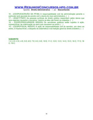 www.ResumosConcursos.hpg.com.br
Apostila: Direito Administrativo

– por

Desconhecido

16 - (CESPE/ESCRIVÃO DA PF/98) A responsabilidade civil da administração perante o
particular será apurada de acordo com a teoria do risco administrativo. ( )
17 – (ESAF/TTN/97) As pessoas jurídicas de direito público respondem pelos danos que
seus agentes causarem a terceiros, mesmo se eles não foram os culpados. ( )
18 – (CESPE/PROCURADOR INSS/93) Os servidores públicos estão sujeitos à ação,
imprescritível, de indenização do dano que causarem ao erário. ( )
19 – (CESPE/FISCAL INSS/97) A ação de responsabilidade civil do servidor, por dano ao
erário, é imprescritível, a despeito da sistemática e da tradição geral do direito brasileiro. ( )

GABARITO
1 C; 2 C; C E; 4 E; 5 E; 6 E; 7 E; 8 C; 9 E; 10 E; 11 C; 12 E; 13 C; 14 C; 15 C; 16 C; 17 C; 18
C; 19 C.

46

 