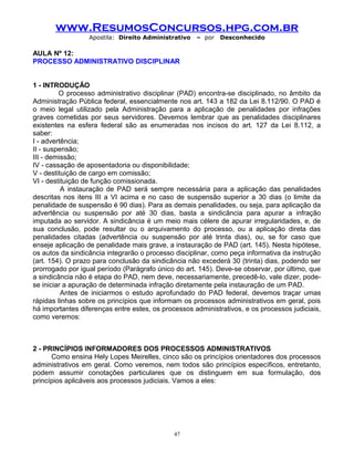 www.ResumosConcursos.hpg.com.br
Apostila: Direito Administrativo

– por

Desconhecido

AULA Nº 12:
PROCESSO ADMINISTRATIVO DISCIPLINAR
1 - INTRODUÇÃO
O processo administrativo disciplinar (PAD) encontra-se disciplinado, no âmbito da
Administração Pública federal, essencialmente nos art. 143 a 182 da Lei 8.112/90. O PAD é
o meio legal utilizado pela Administração para a aplicação de penalidades por infrações
graves cometidas por seus servidores. Devemos lembrar que as penalidades disciplinares
existentes na esfera federal são as enumeradas nos incisos do art. 127 da Lei 8.112, a
saber:
I - advertência;
II - suspensão;
III - demissão;
IV - cassação de aposentadoria ou disponibilidade;
V - destituição de cargo em comissão;
VI - destituição de função comissionada.
A instauração de PAD será sempre necessária para a aplicação das penalidades
descritas nos itens III a VI acima e no caso de suspensão superior a 30 dias (o limite da
penalidade de suspensão é 90 dias). Para as demais penalidades, ou seja, para aplicação da
advertência ou suspensão por até 30 dias, basta a sindicância para apurar a infração
imputada ao servidor. A sindicância é um meio mais célere de apurar irregularidades, e, de
sua conclusão, pode resultar ou o arquivamento do processo, ou a aplicação direta das
penalidades citadas (advertência ou suspensão por até trinta dias), ou, se for caso que
enseje aplicação de penalidade mais grave, a instauração de PAD (art. 145). Nesta hipótese,
os autos da sindicância integrarão o processo disciplinar, como peça informativa da instrução
(art. 154). O prazo para conclusão da sindicância não excederá 30 (trinta) dias, podendo ser
prorrogado por igual período (Parágrafo único do art. 145). Deve-se observar, por último, que
a sindicância não é etapa do PAD, nem deve, necessariamente, precedê-lo, vale dizer, podese iniciar a apuração de determinada infração diretamente pela instauração de um PAD.
Antes de iniciarmos o estudo aprofundado do PAD federal, devemos traçar umas
rápidas linhas sobre os princípios que informam os processos administrativos em geral, pois
há importantes diferenças entre estes, os processos administrativos, e os processos judiciais,
como veremos:

2 - PRINCÍPIOS INFORMADORES DOS PROCESSOS ADMINISTRATIVOS
Como ensina Hely Lopes Meirelles, cinco são os princípios orientadores dos processos
administrativos em geral. Como veremos, nem todos são princípios específicos, entretanto,
podem assumir conotações particulares que os distinguem em sua formulação, dos
princípios aplicáveis aos processos judiciais. Vamos a eles:

47

 