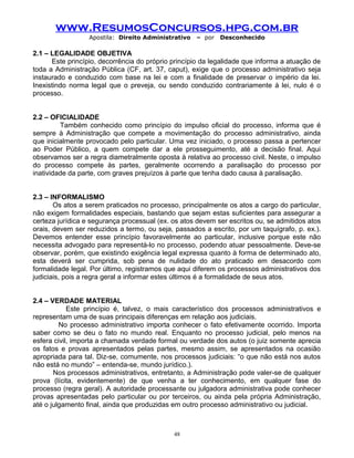 www.ResumosConcursos.hpg.com.br
Apostila: Direito Administrativo

– por

Desconhecido

2.1 – LEGALIDADE OBJETIVA
Este princípio, decorrência do próprio princípio da legalidade que informa a atuação de
toda a Administração Pública (CF, art. 37, caput), exige que o processo administrativo seja
instaurado e conduzido com base na lei e com a finalidade de preservar o império da lei.
Inexistindo norma legal que o preveja, ou sendo conduzido contrariamente à lei, nulo é o
processo.
2.2 – OFICIALIDADE
Também conhecido como princípio do impulso oficial do processo, informa que é
sempre à Administração que compete a movimentação do processo administrativo, ainda
que inicialmente provocado pelo particular. Uma vez iniciado, o processo passa a pertencer
ao Poder Público, a quem compete dar a ele prosseguimento, até a decisão final. Aqui
observamos ser a regra diametralmente oposta à relativa ao processo civil. Neste, o impulso
do processo compete às partes, geralmente ocorrendo a paralisação do processo por
inatividade da parte, com graves prejuízos à parte que tenha dado causa à paralisação.
2.3 – INFORMALISMO
Os atos a serem praticados no processo, principalmente os atos a cargo do particular,
não exigem formalidades especiais, bastando que sejam estas suficientes para assegurar a
certeza jurídica e segurança processual (ex. os atos devem ser escritos ou, se admitidos atos
orais, devem ser reduzidos a termo, ou seja, passados a escrito, por um taquígrafo, p. ex.).
Devemos entender esse princípio favoravelmente ao particular, inclusive porque este não
necessita advogado para representá-lo no processo, podendo atuar pessoalmente. Deve-se
observar, porém, que existindo exigência legal expressa quanto à forma de determinado ato,
esta deverá ser cumprida, sob pena de nulidade do ato praticado em desacordo com
formalidade legal. Por último, registramos que aqui diferem os processos administrativos dos
judiciais, pois a regra geral a informar estes últimos é a formalidade de seus atos.
2.4 – VERDADE MATERIAL
Este princípio é, talvez, o mais característico dos processos administrativos e
representam uma de suas principais diferenças em relação aos judiciais.
No processo administrativo importa conhecer o fato efetivamente ocorrido. Importa
saber como se deu o fato no mundo real. Enquanto no processo judicial, pelo menos na
esfera civil, importa a chamada verdade formal ou verdade dos autos (o juiz somente aprecia
os fatos e provas apresentados pelas partes, mesmo assim, se apresentados na ocasião
apropriada para tal. Diz-se, comumente, nos processos judiciais: “o que não está nos autos
não está no mundo” – entenda-se, mundo jurídico.).
Nos processos administrativos, entretanto, a Administração pode valer-se de qualquer
prova (lícita, evidentemente) de que venha a ter conhecimento, em qualquer fase do
processo (regra geral). A autoridade processante ou julgadora administrativa pode conhecer
provas apresentadas pelo particular ou por terceiros, ou ainda pela própria Administração,
até o julgamento final, ainda que produzidas em outro processo administrativo ou judicial.

48

 