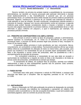 www.ResumosConcursos.hpg.com.br
Apostila: Direito Administrativo

– por

Desconhecido

Decorre, também, do princípio da verdade material, a possibilidade de, nos processos
administrativos, ser decidido um recurso provocado pelo particular reformando a decisão
inicial desfavoravelmente a ele. Exemplificando: é possível que, em um processo
administrativo fiscal, um contribuinte tenha obtido decisão de primeira instância parcialmente
favorável. Digamos, manteve-se a cobrança de um imposto mas entendeu-se indevida a
multa aplicada no auto de infração. Se esse contribuinte, considerando indevida também a
cobrança do imposto, ingressar com recurso administrativo contra tal cobrança, a segunda
instância pode proferir decisão considerando devido o imposto e também a multa que
houvera sido julgada improcedente na primeira instância. A esta possibilidade dá-se o nome
reformatio in pejus (“reforma em prejuízo”), a qual é inadmissível, por exemplo, nos
processos judiciais criminais.
2.5 – PRINCÍPIO DO CONTRADITÓRIO E DA AMPLA DEFESA
Este princípio é comum a todos os tipos de processos, judiciais e administrativos,
estando expresso na Constituição, art. 5º, inciso LV. É decorrência de outro princípio
processual maior, o princípio do devido processo legal (due process of law), insculpido no
inciso LIV do mesmo artigo.
A expressão destes princípios é muito semelhante, por isso, comumente, fala-se,
conjuntamente, em contraditório e ampla defesa. Tecnicamente podemos afirmar que ampla
defesa refere-se à possibilidade de utilização de todos os meios lícitos, pelo acusado, para
provar sua inocência e da necessidade de que ao acusado sejam apresentados todos os
fatos a ele imputados e provas contra ele produzidas, além de possibilitar-se a ele o
acompanhamento da instrução do processo.
Por contraditório entende-se a necessidade de que seja dada ao acusado a
oportunidade de manifestar-se a respeito de todos os fatos a ele imputados e de todas as
provas contra ele produzidas, contraditando-os sempre que desejar.
O cerceamento de defesa, em qualquer fase do processo, acarreta sua nulidade
relativamente a todos os atos subseqüentes (quando isso for possível. Caso contrário,
acarreta a nulidade de todo o processo).
3 - FASES DO PAD
Terminada essa visão geral, iniciaremos o estudo do PAD federal, a começar pela
descrição das fases que o compõem. São as seguintes, previstas no art. 151 da Lei
8.112/90:

3.1 - INSTAURAÇÃO
Dá-se a instauração do PAD pela publicação da portaria de designação da comissão
encarregada de proceder aos trabalhos de investigação e apresentar um relatório final
conclusivo sobre a procedência ou não das acusações levantadas, o qual será acatado pela
autoridade julgadora, salvo se contrário às provas dos autos.

49

 
