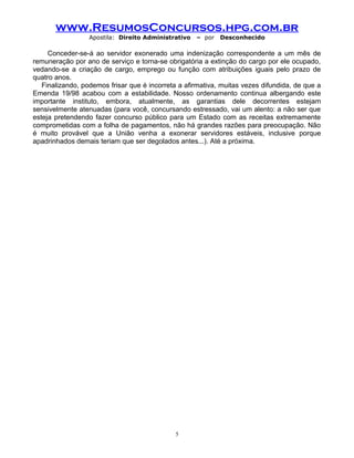 www.ResumosConcursos.hpg.com.br
Apostila: Direito Administrativo

– por

Desconhecido

Conceder-se-á ao servidor exonerado uma indenização correspondente a um mês de
remuneração por ano de serviço e torna-se obrigatória a extinção do cargo por ele ocupado,
vedando-se a criação de cargo, emprego ou função com atribuições iguais pelo prazo de
quatro anos.
Finalizando, podemos frisar que é incorreta a afirmativa, muitas vezes difundida, de que a
Emenda 19/98 acabou com a estabilidade. Nosso ordenamento continua albergando este
importante instituto, embora, atualmente, as garantias dele decorrentes estejam
sensivelmente atenuadas (para você, concursando estressado, vai um alento: a não ser que
esteja pretendendo fazer concurso público para um Estado com as receitas extremamente
comprometidas com a folha de pagamentos, não há grandes razões para preocupação. Não
é muito provável que a União venha a exonerar servidores estáveis, inclusive porque
apadrinhados demais teriam que ser degolados antes...). Até a próxima.

5

 