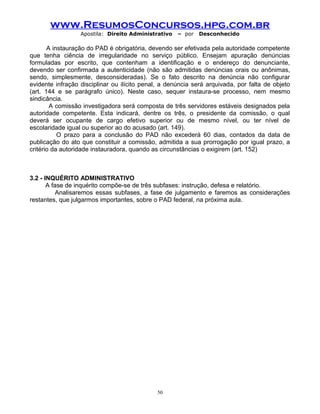 www.ResumosConcursos.hpg.com.br
Apostila: Direito Administrativo

– por

Desconhecido

A instauração do PAD é obrigatória, devendo ser efetivada pela autoridade competente
que tenha ciência de irregularidade no serviço público. Ensejam apuração denúncias
formuladas por escrito, que contenham a identificação e o endereço do denunciante,
devendo ser confirmada a autenticidade (não são admitidas denúncias orais ou anônimas,
sendo, simplesmente, desconsideradas). Se o fato descrito na denúncia não configurar
evidente infração disciplinar ou ilícito penal, a denúncia será arquivada, por falta de objeto
(art. 144 e se parágrafo único). Neste caso, sequer instaura-se processo, nem mesmo
sindicância.
A comissão investigadora será composta de três servidores estáveis designados pela
autoridade competente. Esta indicará, dentre os três, o presidente da comissão, o qual
deverá ser ocupante de cargo efetivo superior ou de mesmo nível, ou ter nível de
escolaridade igual ou superior ao do acusado (art. 149).
O prazo para a conclusão do PAD não excederá 60 dias, contados da data de
publicação do ato que constituir a comissão, admitida a sua prorrogação por igual prazo, a
critério da autoridade instauradora, quando as circunstâncias o exigirem (art. 152)

3.2 - INQUÉRITO ADMINISTRATIVO
A fase de inquérito compõe-se de três subfases: instrução, defesa e relatório.
Analisaremos essas subfases, a fase de julgamento e faremos as considerações
restantes, que julgarmos importantes, sobre o PAD federal, na próxima aula.

50

 