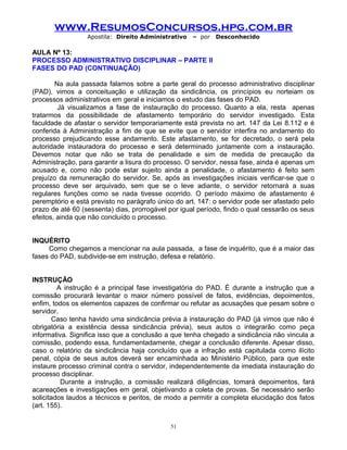 www.ResumosConcursos.hpg.com.br
Apostila: Direito Administrativo

– por

Desconhecido

AULA Nº 13:
PROCESSO ADMINISTRATIVO DISCIPLINAR – PARTE II
FASES DO PAD (CONTINUAÇÃO)
Na aula passada falamos sobre a parte geral do processo administrativo disciplinar
(PAD), vimos a conceituação e utilização da sindicância, os princípios eu norteiam os
processos administrativos em geral e iniciamos o estudo das fases do PAD.
Já visualizamos a fase de instauração do processo. Quanto a ela, resta apenas
tratarmos da possibilidade de afastamento temporário do servidor investigado. Esta
faculdade de afastar o servidor temporariamente está prevista no art. 147 da Lei 8.112 e é
conferida à Administração a fim de que se evite que o servidor interfira no andamento do
processo prejudicando esse andamento. Este afastamento, se for decretado, o será pela
autoridade instauradora do processo e será determinado juntamente com a instauração.
Devemos notar que não se trata de penalidade e sim de medida de precaução da
Administração, para garantir a lisura do processo. O servidor, nessa fase, ainda é apenas um
acusado e, como não pode estar sujeito ainda a penalidade, o afastamento é feito sem
prejuízo da remuneração do servidor. Se, após as investigações iniciais verificar-se que o
processo deve ser arquivado, sem que se o leve adiante, o servidor retornará a suas
regulares funções como se nada tivesse ocorrido. O período máximo de afastamento é
peremptório e está previsto no parágrafo único do art. 147: o servidor pode ser afastado pelo
prazo de até 60 (sessenta) dias, prorrogável por igual período, findo o qual cessarão os seus
efeitos, ainda que não concluído o processo.
INQUÉRITO
Como chegamos a mencionar na aula passada, a fase de inquérito, que é a maior das
fases do PAD, subdivide-se em instrução, defesa e relatório.
INSTRUÇÃO
A instrução é a principal fase investigatória do PAD. É durante a instrução que a
comissão procurará levantar o maior número possível de fatos, evidências, depoimentos,
enfim, todos os elementos capazes de confirmar ou refutar as acusações que pesam sobre o
servidor.
Caso tenha havido uma sindicância prévia à instauração do PAD (já vimos que não é
obrigatória a existência dessa sindicância prévia), seus autos o integrarão como peça
informativa. Significa isso que a conclusão a que tenha chegado a sindicância não vincula a
comissão, podendo essa, fundamentadamente, chegar a conclusão diferente. Apesar disso,
caso o relatório da sindicância haja concluído que a infração está capitulada como ilícito
penal, cópia de seus autos deverá ser encaminhada ao Ministério Público, para que este
instaure processo criminal contra o servidor, independentemente da imediata instauração do
processo disciplinar.
Durante a instrução, a comissão realizará diligências, tomará depoimentos, fará
acareações e investigações em geral, objetivando a coleta de provas. Se necessário serão
solicitados laudos a técnicos e peritos, de modo a permitir a completa elucidação dos fatos
(art. 155).
51

 