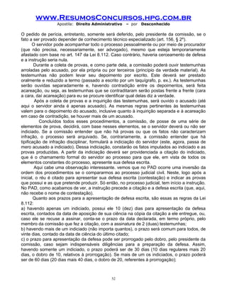 www.ResumosConcursos.hpg.com.br
Apostila: Direito Administrativo

– por

Desconhecido

O pedido de perícia, entretanto, somente será deferido, pelo presidente da comissão, se o
fato a ser provado depender de conhecimento técnico especializado (art. 156, § 2º).
O servidor pode acompanhar todo o processo pessoalmente ou por meio de procurador
(que não precisa, necessariamente, ser advogado), mesmo que esteja temporariamente
afastado com base no art. 147 da Lei 8.112. Caso contrário, haveria cerceamento de defesa
e a instrução seria nula.
Durante a coleta de provas, e como parte dela, a comissão poderá ouvir testemunhas
arroladas pelo acusado, por ela própria ou por terceiros (princípio da verdade material). As
testemunhas não podem levar seu depoimento por escrito. Este deverá ser prestado
oralmente e reduzido a termo (passado a escrito por um taquígrafo, p. ex.). As testemunhas
serão ouvidas separadamente e, havendo contradição entre os depoimentos, será feita
acareação, ou seja, as testemunhas que se contraditaram serão postas frente a frente (cara
a cara, daí acareação) para eu se procure identificar qual delas diz a verdade.
Após a coleta de provas e a inquirição das testemunhas, será ouvido o acusado (até
aqui o servidor ainda é apenas acusado). As mesmas regras pertinentes às testemunhas
valem para o depoimento do acusado, inclusive quanto à inquirição separada e à acareação
em caso de contradição, se houver mais de um acusado.
Concluídos todos esses procedimentos, a comissão, de posse de uma série de
elementos de prova, decidirá, com base nesses elementos, se o servidor deverá ou não ser
indiciado. Se a comissão entender que não há provas ou que os fatos não caracterizam
infração, o processo será arquivado. Se, contrariamente, a comissão entender que há
tipificação de infração disciplinar, formulará a indiciação do servidor (este, agora, passa de
mero acusado a indiciado). Dessa indiciação, constarão os fatos imputados ao indiciado e as
provas produzidas. A partir da indiciação deverá ser providenciada a citação do indiciado,
que é o chamamento formal do servidor ao processo para que ele, em vista de todos os
elementos constantes do processo, apresente sua defesa escrita.
Aqui cabe uma observação interessante. vemos que no PAD ocorre uma inversão da
ordem dos procedimentos se o compararmos ao processo judicial civil. Neste, logo após a
inicial, o réu é citado para apresentar sua defesa escrita (contestação) e indicar as provas
que possui e as que pretende produzir. Só então, no processo judicial, tem início a instrução.
No PAD, como acabamos de ver, a instrução precede a citação e a defesa escrita (que, aqui,
não recebe o nome de contestação).
Quanto aos prazos para a apresentação de defesa escrita, são essas as regras da Lei
8.112:
a) havendo apenas um indiciado, possui ele 10 (dez) dias para apresentação da defesa
escrita, contados da data de aposição de sua ciência na cópia da citação a ele entregue, ou,
caso ele se recuse a assinar, conta-se o prazo da data declarada, em termo próprio, pelo
membro da comissão que fez a citação, com a assinatura de 2 (duas) testemunhas;
b) havendo mais de um indiciado (não importa quantos), o prazo será comum para todos, de
vinte dias, contado da data de ciência do último citado;
c) o prazo para apresentação da defesa pode ser prorrogado pelo dobro, pelo presidente da
comissão, caso sejam indispensáveis diligências para a preparação da defesa. Assim,
havendo somente um indiciado, o prazo poderá ser de 30 dias (10 dias regulares mais 20
dias, o dobro de 10, relativos à prorrogação). Se mais de um os indiciados, o prazo poderá
ser de 60 dias (20 dias mais 40 dias, o dobro de 20, referentes à prorrogação);

52

 