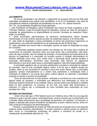www.ResumosConcursos.hpg.com.br
Apostila: Direito Administrativo

– por

Desconhecido

JULGAMENTO
Se houver penalidade a ser aplicada, o julgamento do processo terá que ser feito pela
autoridade competente para aplicar essa penalidade. A Lei 8.112 estabelece uma série de
competências relativas à aplicação de penalidades em seu art. 141, abaixo transcrito:
“Art. 141. As penalidades disciplinares serão aplicadas:
I - pelo Presidente da República, pelos Presidentes das Casas do Poder Legislativo e dos
Tribunais Federais e pelo Procurador-Geral da República, quando se tratar de demissão e
cassação de aposentadoria ou disponibilidade de servidor vinculado ao respectivo Poder,
órgão, ou entidade;
II - pelas autoridades administrativas de hierarquia imediatamente inferior àquelas
mencionadas no inciso anterior quando se tratar de suspensão superior a 30 (trinta) dias;
III - pelo chefe da repartição e outras autoridades na forma dos respectivos regimentos ou
regulamentos, nos casos de advertência ou de suspensão de até 30 (trinta) dias;
IV - pela autoridade que houver feito a nomeação, quando se tratar de destituição de cargo
em comissão.”
A autoridade julgadora deverá proferir sua decisão em 20 (vinte) dias contados do
recebimento do processo. Devemos notar que esse prazo não é peremptório, vale dizer,
caso não seja cumprido, não há nulidade do processo. A conseqüência que pode decorrer da
demora no julgamento é a prescrição da punição quando a infração administrativa for
também tipificada como crime, pois, nesse caso, a prescrição penal acarreta também a
prescrição administrativa. Ocorrendo essa prescrição pela demora no julgamento
administrativo a que tenha dado causa a autoridade julgadora, esta será responsabilizada.
A autoridade julgadora não se encontra estritamente vinculada à conclusão do relatório
da comissão, mas há uma vinculação relativa. Assim, a lei diz que o relatório deverá ser
acatado, salvo se sua conclusão for contrária à prova dos autos. Nesse caso, a autoridade
julgadora, sempre motivadamente (e o motivo será justamente a contradição entre a
conclusão do relatório e as provas dos autos), poderá agravar ou abrandar a penalidade
proposta ou isentar o servidor de penalidade.
Como já mencionamos na aula anterior, verificada a ocorrência de vício insanável em
alguma etapa do processo, a autoridade que determinou sua instauração ou outra de
hierarquia superior declarará a sua nulidade, total ou parcial (neste caso atingindo a nulidade
todos os atos posteriores, no processo, ao ato nulo, que sejam dele decorrentes), e
ordenará, no mesmo ato, a constituição de outra comissão para instauração de novo
processo (art. 169).
REVISÃO DO PROCESSO
Como vimos até aqui o PAD federal ocorre em instância única. Não há uma segunda
instância à qual o servidor possa, automaticamente, recorrer sempre que inconformado com
a decisão. Basta observarmos que a penalidade de demissão, por exemplo, no Executivo, é
julgada e aplicada pelo próprio Presidente da República (a quem caberia recurso, tendo em
vista a estrutura hierárquica da Administração?).
Portanto, a possibilidade de revisão do PAD não pode ser encarada como uma segunda
instância desse processo administrativo. A revisão somente é cabível quando se aduzirem
fatos novos ou circunstâncias suscetíveis de justificar a inocência do punido ou a
inadequação da penalidade aplicada (art. 174).
54

 