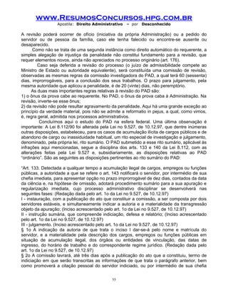 www.ResumosConcursos.hpg.com.br
Apostila: Direito Administrativo

– por

Desconhecido

A revisão poderá ocorrer de ofício (iniciativa da própria Administração) ou a pedido do
servidor ou de pessoa da família, caso ele tenha falecido ou encontre-se ausente ou
desaparecido.
Como não se trata de uma segunda instância como direito automático do requerente, a
simples alegação de injustiça da penalidade não constitui fundamento para a revisão, que
requer elementos novos, ainda não apreciados no processo originário (art. 176).
Caso seja deferida a revisão do processo (o juízo de admissibilidade compete ao
Ministro de Estado ou autoridade equivalente), será constituída uma comissão de revisão,
observadas as mesmas regras da comissão investigadora do PAD, a qual terá 60 (sessenta)
dias, improrrogáveis, para a conclusão dos seus trabalhos. O prazo para julgamento, pela
mesma autoridade que aplicou a penalidade, é de 20 (vinte) dias, não peremptório.
As duas mais importantes regras relativas à revisão do PAD são:
1) o ônus da prova cabe ao requerente. No PAD, o ônus da prova caba à Administração. Na
revisão, inverte-se esse ônus;
2) da revisão não pode resultar agravamento da penalidade. Aqui há uma grande exceção ao
princípio da verdade material, pois não se admite a reformatio in pejus, a qual, como vimos,
é, regra geral, admitida nos processos administrativos.
Concluímos aqui o estudo do PAD na esfera federal. Uma última observação é
importante: A Lei 8.112/90 foi alterada pela Lei no 9.527, de 10.12.97, que dentre inúmeras
outras disposições, estabeleceu, para os casos de acumulação ilícita de cargos públicos e de
abandono de cargo ou inassiduidade habitual, um rito especial de investigação e julgamento,
denominado, pela própria lei, rito sumário. O PAD submetido a esse rito sumário, aplicável às
infrações aqui mencionadas, segue a disciplina dos arts. 133 e 140 da Lei 8.112, com as
alterações feitas pela Lei 9.527 e, subsidiariamente, as disposições relativas ao PAD
“ordinário”. São as seguintes as disposições pertinentes ao rito sumário do PAD:
“Art. 133. Detectada a qualquer tempo a acumulação ilegal de cargos, empregos ou funções
públicas, a autoridade a que se refere o art. 143 notificará o servidor, por intermédio de sua
chefia imediata, para apresentar opção no prazo improrrogável de dez dias, contados da data
da ciência e, na hipótese de omissão, adotará procedimento sumário para a sua apuração e
regularização imediata, cujo processo administrativo disciplinar se desenvolverá nas
seguintes fases: (Redação dada pelo art. 1o da Lei no 9.527, de 10.12.97)
I - instauração, com a publicação do ato que constituir a comissão, a ser composta por dois
servidores estáveis, e simultaneamente indicar a autoria e a materialidade da transgressão
objeto da apuração; (Inciso acrescentado pelo art. 1o da Lei no 9.527, de 10.12.97)
II - instrução sumária, que compreende indiciação, defesa e relatório; (Inciso acrescentado
pelo art. 1o da Lei no 9.527, de 10.12.97)
III - julgamento. (Inciso acrescentado pelo art. 1o da Lei no 9.527, de 10.12.97)
§ 1o A indicação da autoria de que trata o inciso I dar-se-á pelo nome e matrícula do
servidor, e a materialidade pela descrição dos cargos, empregos ou funções públicas em
situação de acumulação ilegal, dos órgãos ou entidades de vinculação, das datas de
ingresso, do horário de trabalho e do correspondente regime jurídico. (Redação dada pelo
art. 1o da Lei no 9.527, de 10.12.97)
§ 2o A comissão lavrará, até três dias após a publicação do ato que a constituiu, termo de
indiciação em que serão transcritas as informações de que trata o parágrafo anterior, bem
como promoverá a citação pessoal do servidor indiciado, ou por intermédio de sua chefia
55

 