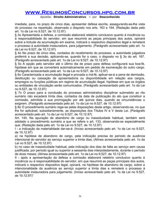 www.ResumosConcursos.hpg.com.br
Apostila: Direito Administrativo

– por

Desconhecido

imediata, para, no prazo de cinco dias, apresentar defesa escrita, assegurando-se-lhe vista
do processo na repartição, observado o disposto nos arts. 163 e 164. (Redação dada pelo
art. 1o da Lei no 9.527, de 10.12.97)
§ 3o Apresentada a defesa, a comissão elaborará relatório conclusivo quanto à inocência ou
à responsabilidade do servidor, em que resumirá as peças principais dos autos, opinará
sobre a licitude da acumulação em exame, indicará o respectivo dispositivo legal e remeterá
o processo à autoridade instauradora, para julgamento. (Parágrafo acrescentado pelo art. 1o
da Lei no 9.527, de 10.12.97)
§ 4o No prazo de cinco dias, contados do recebimento do processo, a autoridade julgadora
proferirá a sua decisão, aplicando-se, quando for o caso, o disposto no § 3o do art. 167.
(Parágrafo acrescentado pelo art. 1o da Lei no 9.527, de 10.12.97)
§ 5o A opção pelo servidor até o último dia de prazo para defesa configurará sua boa-fé,
hipótese em que se converterá automaticamente em pedido de exoneração do outro cargo.
(Parágrafo acrescentado pelo art. 1o da Lei no 9.527, de 10.12.97)
§ 6o Caracterizada a acumulação ilegal e provada a má-fé, aplicar-se-á a pena de demissão,
destituição ou cassação de aposentadoria ou disponibilidade em relação aos cargos,
empregos ou funções públicas em regime de acumulação ilegal, hipótese em que os órgãos
ou entidades de vinculação serão comunicados. (Parágrafo acrescentado pelo art. 1o da Lei
no 9.527, de 10.12.97)
§ 7o O prazo para a conclusão do processo administrativo disciplinar submetido ao rito
sumário não excederá trinta dias, contados da data de publicação do ato que constituir a
comissão, admitida a sua prorrogação por até quinze dias, quando as circunstâncias o
exigirem. (Parágrafo acrescentado pelo art. 1o da Lei no 9.527, de 10.12.97)
§ 8o O procedimento sumário rege-se pelas disposições deste artigo, observando-se, no que
lhe for aplicável, subsidiariamente, as disposições dos Títulos IV e V desta Lei. (Parágrafo
acrescentado pelo art. 1o da Lei no 9.527, de 10.12.97)
Art. 140. Na apuração de abandono de cargo ou inassiduidade habitual, também será
adotado o procedimento sumário a que se refere o art. 133, observando-se especialmente
que: (Redação dada pelo art. 1o da Lei no 9.527, de 10.12.97)
I - a indicação da materialidade dar-se-á: (Inciso acrescentado pelo art. 1o da Lei no 9.527,
de 10.12.97)
a) na hipótese de abandono de cargo, pela indicação precisa do período de ausência
intencional do servidor ao serviço superior a trinta dias; (Alínea acrescentada pelo art. 1o da
Lei no 9.527, de 10.12.97)
b) no caso de inassiduidade habitual, pela indicação dos dias de falta ao serviço sem causa
justificada, por período igual ou superior a sessenta dias interpoladamente, durante o período
de doze meses; (Alínea acrescentada pelo art. 1o da Lei no 9.527, de 10.12.97)
II - após a apresentação da defesa a comissão elaborará relatório conclusivo quanto à
inocência ou à responsabilidade do servidor, em que resumirá as peças principais dos autos,
indicará o respectivo dispositivo legal, opinará, na hipótese de abandono de cargo, sobre a
intencionalidade da ausência ao serviço superior a trinta dias e remeterá o processo à
autoridade instauradora para julgamento. (Inciso acrescentado pelo art. 1o da Lei no 9.527,
de 10.12.97)”

56

 