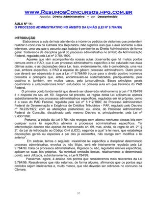 www.ResumosConcursos.hpg.com.br
Apostila: Direito Administrativo

– por

Desconhecido

AULA Nº 14:
O PROCESSO ADMINISTRATIVO NO ÂMBITO DA UNIÃO (LEI Nº 9.784/99)
INTRODUÇÃO
Elaboramos a aula de hoje atendendo a inúmeros pedidos de visitantes que pretendem
realizar o concurso da Câmara dos Deputados. Não significa isso que a aula somente a eles
interesse, uma vez que o assunto aqui tratado é pertinente ao Direito Administrativo de forma
geral. Trataremos da disciplina geral do processo administrativo no âmbito da Administração
Federal, regulado pela Lei nº 9.784/1999.
Aqueles que vêm acompanhando nossas aulas observarão que há muitos pontos
comuns entre o PAD, que é um processo administrativo específico e foi estudado nas duas
últimas aulas, e as disposições desta Lei. Isso, evidentemente, não é coincidência, uma vez
que, embora específico, o PAD é espécie do gênero processo administrativo. Outro ponto
que deverá ser observado é que a Lei nº 9.784/99 trouxe para o direito positivo inúmeros
preceitos e princípios que, antes, encontravam-se sistematizados, precipuamente, pela
doutrina e, também, em muitos casos, pela jurisprudência. Esses princípios gerais
doutrinários e jurisprudenciais foram estudados na primeira aula em que tratamos do PAD
Federal.
O primeiro ponto fundamental que deverá ser observado relativamente à Lei nº 9.784/99
é o disposto no seu art. 69. Segundo tal preceito, as regras desta Lei aplicam-se apenas
subsidiariamente aos processos administrativos específicos, regulados em lei próprias, como
é o caso do PAD Federal, regulado pela Lei nº 8.112/1990; do Processo Administrativo
Federal de Determinação e Exigência de Créditos Tributários - PAF, regulado pelo Decreto
nº 70.235/1972, com as alterações posteriores; ou, ainda, do Processo Administrativo
Federal de Consulta, disciplinado pelo mesmo Decreto e, principalmente, pela Lei nº
9.430/1996.
Portanto, a edição da Lei 9.784 não revogou nem alterou nenhuma dessas leis nem
qualquer outra lei específica atinente a processos administrativos específicos. Tal
interpretação decorre não apenas do mencionado art. 69, mas, ainda, da regra do art. 2º, §
2º, da Lei de Introdução ao Código Civil (LICC), segundo a qual “a lei nova, que estabeleça
disposições gerais ou especiais a par das já existentes, não revoga nem modifica a lei
anterior”.
Em síntese, temos o seguinte: inexistindo lei específica a disciplinar determinado
processo administrativo, envolva ou não litígio, será ele inteiramente regulado pela Lei
9.784/99. Para os processos administrativos, litigiosos ou não, regulados em leis específicas,
aplicam-se suas leis próprias. Na eventual omissão destas, relativamente a determinado
ponto, será utilizada, subsidiariamente, a Lei 9.784/99.
Passemos, agora, à análise dos pontos que consideramos mais relevantes da Lei
9.784/99. Ressalvamos que não estamos, de forma alguma, afirmando que os pontos aqui
omitidos sejam irrelevantes e, muito menos, que não deverão ser cobrados no concurso da
Câmara.

57

 