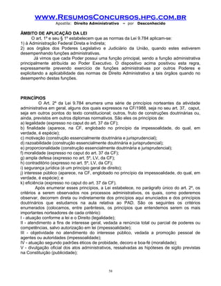www.ResumosConcursos.hpg.com.br
Apostila: Direito Administrativo

– por

Desconhecido

ÂMBITO DE APLICAÇÃO DA LEI
O art. 1º e seu § 1º estabelecem que as normas da Lei 9.784 aplicam-se:
1) à Administração Federal Direta e Indireta;
2) aos órgãos dos Poderes Legislativo e Judiciário da União, quando estes estiverem
desempenhando funções administrativas.
Já vimos que cada Poder possui uma função principal, sendo a função administrativa
principalmente atribuída ao Poder Executivo. O dispositivo acima positivou esta regra,
expressamente prevendo exercício de funções administrativas por outros Poderes e
explicitando a aplicabilidade das normas de Direito Administrativo a tais órgãos quando no
desempenho destas funções.

PRINCÍPIOS
O Art. 2º da Lei 9.784 enumera uma série de princípios norteantes da atividade
administrativa em geral, alguns dos quais expressos na CF/1988, seja no seu art. 37, caput,
seja em outros pontos do texto constitucional; outros, fruto de construções doutrinárias ou,
ainda, previstos em outros diplomas normativos. São eles os princípios de:
a) legalidade (expresso no caput do art. 37 da CF);
b) finalidade (aparece, na CF, englobado no princípio da impessoalidade, do qual, em
verdade, é espécie);
c) motivação (construção essencialmente doutrinária e jurisprudencial);
d) razoabilidade (construção essencialmente doutrinária e jurisprudencial);
e) proporcionalidade (construção essencialmente doutrinária e jurisprudencial);
f) moralidade (expresso no caput do art. 37 da CF);
g) ampla defesa (expresso no art. 5º, LV, da CF);
h) contraditório (expresso no art. 5º, LV, da CF);
i) segurança jurídica (é um princípio geral de direito);
j) interesse público (aparece, na CF, englobado no princípio da impessoalidade, do qual, em
verdade, é espécie); e
k) eficiência (expresso no caput do art. 37 da CF).
Após enumerar esses princípios, a Lei estabelece, no parágrafo único do art. 2º, os
critérios a serem observados nos processos administrativos, os quais, como poderemos
observar, decorrem direta ou indiretamente dos princípios aqui enunciados e dos princípios
doutrinários que estudamos na aula relativa ao PAD. São os seguintes os critérios
enumerados (colocamos, entre parêntesis, os princípios que entendemos serem os mais
importantes norteadores de cada critério):
I - atuação conforme a lei e o Direito (legalidade);
II - atendimento a fins de interesse geral, vedada a renúncia total ou parcial de poderes ou
competências, salvo autorização em lei (impessoalidade);
III - objetividade no atendimento do interesse público, vedada a promoção pessoal de
agentes ou autoridades (impessoalidade);
IV - atuação segundo padrões éticos de probidade, decoro e boa-fé (moralidade);
V - divulgação oficial dos atos administrativos, ressalvadas as hipóteses de sigilo previstas
na Constituição (publicidade);

58

 