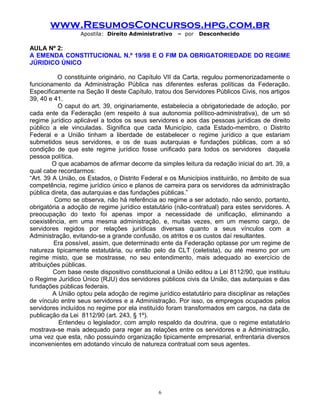 www.ResumosConcursos.hpg.com.br
Apostila: Direito Administrativo

– por

Desconhecido

AULA Nº 2:
A EMENDA CONSTITUCIONAL N.º 19/98 E O FIM DA OBRIGATORIEDADE DO REGIME
JÚRIDICO ÚNICO
O constituinte originário, no Capítulo VII da Carta, regulou pormenorizadamente o
funcionamento da Administração Pública nas diferentes esferas políticas da Federação.
Especificamente na Seção II deste Capítulo, tratou dos Servidores Públicos Civis, nos artigos
39, 40 e 41.
O caput do art. 39, originariamente, estabelecia a obrigatoriedade de adoção, por
cada ente da Federação (em respeito à sua autonomia político-administrativa), de um só
regime jurídico aplicável a todos os seus servidores e aos das pessoas jurídicas de direito
público a ele vinculadas. Significa que cada Município, cada Estado-membro, o Distrito
Federal e a União tinham a liberdade de estabelecer o regime jurídico a que estariam
submetidos seus servidores, e os de suas autarquias e fundações públicas, com a só
condição de que este regime jurídico fosse unificado para todos os servidores daquela
pessoa política.
O que acabamos de afirmar decorre da simples leitura da redação inicial do art. 39, a
qual cabe recordarmos:
“Art. 39 A União, os Estados, o Distrito Federal e os Municípios instituirão, no âmbito de sua
competência, regime jurídico único e planos de carreira para os servidores da administração
pública direta, das autarquias e das fundações públicas.”
Como se observa, não há referência ao regime a ser adotado, não sendo, portanto,
obrigatória a adoção de regime jurídico estatutário (não-contratual) para estes servidores. A
preocupação do texto foi apenas impor a necessidade de unificação, eliminando a
coexistência, em uma mesma administração, e, muitas vezes, em um mesmo cargo, de
servidores regidos por relações jurídicas diversas quanto a seus vínculos com a
Administração, evitando-se a grande confusão, os atritos e os custos daí resultantes.
Era possível, assim, que determinado ente da Federação optasse por um regime de
natureza tipicamente estatutária, ou então pelo da CLT (celetista), ou até mesmo por um
regime misto, que se mostrasse, no seu entendimento, mais adequado ao exercício de
atribuições públicas.
Com base neste dispositivo constitucional a União editou a Lei 8112/90, que instituiu
o Regime Jurídico Único (RJU) dos servidores públicos civis da União, das autarquias e das
fundações públicas federais.
A União optou pela adoção de regime jurídico estatutário para disciplinar as relações
de vínculo entre seus servidores e a Administração. Por isso, os empregos ocupados pelos
servidores incluídos no regime por ela instituído foram transformados em cargos, na data de
publicação da Lei 8112/90 (art. 243, § 1º).
Entendeu o legislador, com amplo respaldo da doutrina, que o regime estatutário
mostrava-se mais adequado para reger as relações entre os servidores e a Administração,
uma vez que esta, não possuindo organização tipicamente empresarial, enfrentaria diversos
inconvenientes em adotando vínculo de natureza contratual com seus agentes.

6

 