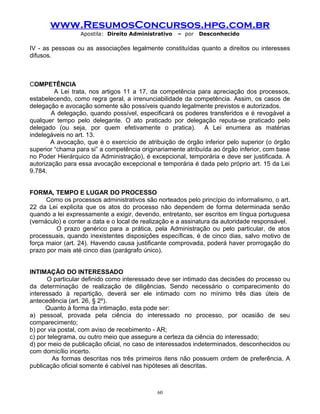 www.ResumosConcursos.hpg.com.br
Apostila: Direito Administrativo

– por

Desconhecido

IV - as pessoas ou as associações legalmente constituídas quanto a direitos ou interesses
difusos.

COMPETÊNCIA
A Lei trata, nos artigos 11 a 17, da competência para apreciação dos processos,
estabelecendo, como regra geral, a irrenunciabilidade da competência. Assim, os casos de
delegação e avocação somente são possíveis quando legalmente previstos e autorizados.
A delegação, quando possível, especificará os poderes transferidos e é revogável a
qualquer tempo pelo delegante. O ato praticado por delegação reputa-se praticado pelo
delegado (ou seja, por quem efetivamente o pratica). A Lei enumera as matérias
indelegáveis no art. 13.
A avocação, que é o exercício de atribuição de órgão inferior pelo superior (o órgão
superior “chama para si” a competência originariamente atribuída ao órgão inferior, com base
no Poder Hierárquico da Administração), é excepcional, temporária e deve ser justificada. A
autorização para essa avocação excepcional e temporária é dada pelo próprio art. 15 da Lei
9.784.
FORMA, TEMPO E LUGAR DO PROCESSO
Como os processos administrativos são norteados pelo princípio do informalismo, o art.
22 da Lei explicita que os atos do processo não dependem de forma determinada senão
quando a lei expressamente a exigir, devendo, entretanto, ser escritos em língua portuguesa
(vernáculo) e conter a data e o local de realização e a assinatura da autoridade responsável.
O prazo genérico para a prática, pela Administração ou pelo particular, de atos
processuais, quando inexistentes disposições específicas, é de cinco dias, salvo motivo de
força maior (art. 24). Havendo causa justificante comprovada, poderá haver prorrogação do
prazo por mais até cinco dias (parágrafo único).
INTIMAÇÃO DO INTERESSADO
O particular definido como interessado deve ser intimado das decisões do processo ou
da determinação de realização de diligências. Sendo necessário o comparecimento do
interessado à repartição, deverá ser ele intimado com no mínimo três dias úteis de
antecedência (art. 26, § 2º).
Quanto à forma da intimação, esta pode ser:
a) pessoal, provada pela ciência do interessado no processo, por ocasião de seu
comparecimento;
b) por via postal, com aviso de recebimento - AR;
c) por telegrama, ou outro meio que assegure a certeza da ciência do interessado;
d) por meio de publicação oficial, no caso de interessados indeterminados, desconhecidos ou
com domicílio incerto.
As formas descritas nos três primeiros itens não possuem ordem de preferência. A
publicação oficial somente é cabível nas hipóteses ali descritas.

60

 