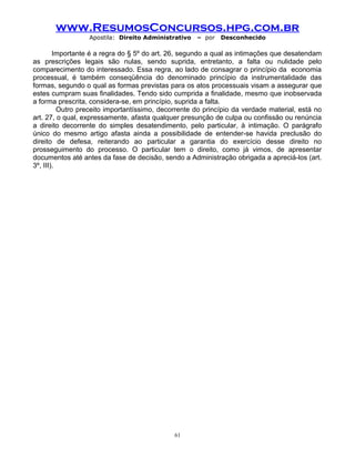www.ResumosConcursos.hpg.com.br
Apostila: Direito Administrativo

– por

Desconhecido

Importante é a regra do § 5º do art. 26, segundo a qual as intimações que desatendam
as prescrições legais são nulas, sendo suprida, entretanto, a falta ou nulidade pelo
comparecimento do interessado. Essa regra, ao lado de consagrar o princípio da economia
processual, é também conseqüência do denominado princípio da instrumentalidade das
formas, segundo o qual as formas previstas para os atos processuais visam a assegurar que
estes cumpram suas finalidades. Tendo sido cumprida a finalidade, mesmo que inobservada
a forma prescrita, considera-se, em princípio, suprida a falta.
Outro preceito importantíssimo, decorrente do princípio da verdade material, está no
art. 27, o qual, expressamente, afasta qualquer presunção de culpa ou confissão ou renúncia
a direito decorrente do simples desatendimento, pelo particular, à intimação. O parágrafo
único do mesmo artigo afasta ainda a possibilidade de entender-se havida preclusão do
direito de defesa, reiterando ao particular a garantia do exercício desse direito no
prosseguimento do processo. O particular tem o direito, como já vimos, de apresentar
documentos até antes da fase de decisão, sendo a Administração obrigada a apreciá-los (art.
3º, III).

61

 