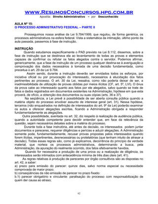 www.ResumosConcursos.hpg.com.br
Apostila: Direito Administrativo

– por

Desconhecido

AULA Nº 15:
O PROCESSO ADMINISTRATIVO FEDERAL – PARTE II
Prosseguimos nossa análise da Lei 9.784/1999, que regulou, de forma genérica, os
processos administrativos na esfera federal. Vista a sistemática da intimação, último ponto da
aula passada, passemos à fase de instrução.
INSTRUÇÃO
Quando estudamos especificamente o PAD previsto na Lei 8.112, dissemos, sobre a
fase de instrução que se destinava ela ao levantamento de todas as provas e elementos
capazes de confirmar ou refutar os fatos alegados contra o servidor. Podemos afirmar,
genericamente, que a fase de instrução de um processo qualquer destina-se à averiguação e
comprovação dos dados necessários à tomada de uma decisão fundamentada, como
preceitua o art. 29 da Lei 9.784.
Assim sendo, durante a instrução deverão ser envidados todos os esforços, por
iniciativa oficial ou por provocação do interessado, necessários à elucidação dos fatos
pertinentes ao processo. O art. 30 da Lei, ressalva, como não poderia deixar de ser, a
inadmissibilidade de utilização de provas obtidas por meios ilícitos (CF, art. 5º, LVI). O ônus
da prova cabe ao interessado quanto aos fatos por ele alegados, salvo quando se trate de
fatos e dados registrados em documentos existentes na Administração, hipótese em que esta
proverá, de ofício, a obtenção dos documentos ou suas cópias (arts. 36 e 37).
Na seqüência, a Lei prevê a possibilidade de ser aberta consulta pública quando a
matéria objeto do processo envolver assunto de interesse geral (art. 31). Nessa hipótese,
terceiros (não enquadrados na definição de interessados do art. 9º da Lei) poderão examinar
os autos e oferecer alegações escritas, ficando a Administração obrigada a responder
fundamentadamente as alegações.
Outra possibilidade, aventada no art. 32, diz respeito à realização de audiência pública,
quando a autoridade competente para decidir entender que, em face da relevância da
questão, sejam necessários debates sobre a matéria do processo.
Durante toda a fase instrutória, até antes da decisão, os interessados podem juntar
documentos e pareceres, requerer diligências e perícias e aduzir alegações. A Administração
somente pode, fundamentadamente, recusar provas propostas pelos interessados quando
forem ilícitas, impertinentes, desnecessárias ou protelatórias (que tenham intuito de atrasar a
decisão). Todas essas regras são, como já explicamos, decorrência do princípio da verdade
material, que norteia os processos administrativos, determinando a busca, pela
Administração, da apuração do realmente ocorrido, dos fatos efetivamente havidos.
Quando for necessária a produção de uma prova ou a realização de diligência, os
interessados serão intimados com antecedência mínima de três dias úteis (art. 41).
As regras relativas à produção de pareceres por órgão consultivos são as dispostas no
art. 42, a saber:
a) prazo para emissão do parecer: quinze dias, salvo norma especial ou necessidade
comprovada de maior prazo;
b) conseqüências da não emissão de parecer no prazo fixado:
b.1) parecer obrigatório e vinculante: paralisação do processo com responsabilização de
quem der causa ao atraso;

62

 