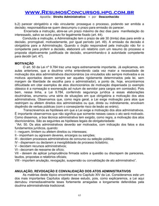 www.ResumosConcursos.hpg.com.br
Apostila: Direito Administrativo

– por

Desconhecido

b.2) parecer obrigatório e não vinculante: prossegue o processo, podendo ser emitida a
decisão; responsabiliza-se quem descumpriu o prazo para emissão do parecer.
Encerrada a instrução, abre-se um prazo máximo de dez dias para manifestação do
interessado, salvo se outro prazo for legalmente fixado (art. 44).
Concluída a instrução, a Administração tem o prazo de até 30 (trinta) dias para emitir a
decisão, prorrogável, motivadamente, por igual período (art. 49). A emissão da decisão é
obrigatória para a Administração. Quando o órgão responsável pela instrução não for o
competente para proferir a decisão, elaborará um relatório com um resumo do processo e
proposta objetivamente justificada de decisão, encaminhando-o à autoridade competente
para decidir (art. 47).
MOTIVAÇÃO
O art. 50 da Lei nº 9.784 traz uma regra extremamente importante. Já explicamos, em
aulas anteriores, que a doutrina vinha entendendo cada vez maior a necessidade de
motivação dos atos administrativos discricionários (os vinculados são sempre motivados e os
motivos apontados devem sempre ser aqueles rigidamente determinados pela lei, sem
margem de liberdade de escolha para o administrador), a ponto de, hoje, encontrarmos
dificuldade em citar exemplos de atos discricionários de motivação dispensada (o exemplo
clássico é a nomeação e exoneração ad nutum de servidor para cargos em comissão). Pois
bem, nessa linha, a Lei 9.784, conferindo segurança jurídica a essas elaborações
doutrinárias, enumerou uma série de situações em que obrigatória a motivação dos atos
administrativos. Observamos que, como regra geral, a Lei exige motivação para atos que
restrinjam ou afetem direitos dos administrados ou que, direta ou indiretamente, envolvam
dispêndio de verbas públicas (com o conseqüente risco de lesão ao erário).
Transcrevemos as hipóteses em que a Lei exige a motivação dos atos administrativos.
É importante observarmos que não significa que somente nesses casos o ato será motivado.
Como dissemos, a boa técnica administrativa tem exigido, como regra, a motivação dos atos
discricionários. São as seguintes as hipóteses legais de obrigatoriedade:
“Art. 50. Os atos administrativos deverão ser motivados, com indicação dos fatos e dos
fundamentos jurídicos, quando:
I - neguem, limitem ou afetem direitos ou interesses;
II - imponham ou agravem deveres, encargos ou sanções;
III - decidam processos administrativos de concurso ou seleção pública;
IV - dispensem ou declarem a inexigibilidade de processo licitatório;
V - decidam recursos administrativos;
VI - decorram de reexame de ofício;
VII - deixem de aplicar jurisprudência firmada sobre a questão ou discrepem de pareceres,
laudos, propostas e relatórios oficiais;
VIII - importem anulação, revogação, suspensão ou convalidação de ato administrativo”.
ANULAÇÃO, REVOGAÇÃO E CONVALIDAÇÃO DOS ATOS ADMINISTRATIVOS
As matérias deste tópico encontram-se no Capítulo XIV da Lei. Consideramos este um
dos mais importantes Capítulos objeto desse estudo, pois, como explicaremos, a Lei aqui
derrubou irremediavelmente teses fortemente arraigadas e longamente defendidas pela
doutrina administrativista tradicional.
63

 