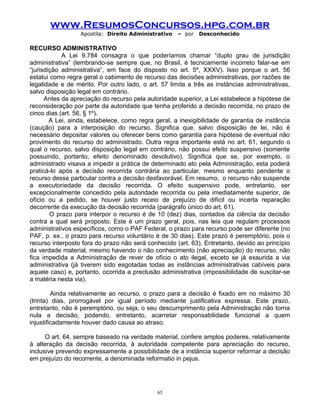 www.ResumosConcursos.hpg.com.br
Apostila: Direito Administrativo

– por

Desconhecido

RECURSO ADMINISTRATIVO
A Lei 9.784 consagra o que poderíamos chamar “duplo grau de jurisdição
administrativa” (lembrando-se sempre que, no Brasil, é tecnicamente incorreto falar-se em
“jurisdição administrativa”, em face do disposto no art. 5º, XXXV). Isso porque o art. 56
estatui como regra geral o cabimento de recurso das decisões administrativas, por razões de
legalidade e de mérito. Por outro lado, o art. 57 limita a três as instâncias administrativas,
salvo disposição legal em contrário.
Antes da apreciação do recurso pela autoridade superior, a Lei estabelece a hipótese de
reconsideração por parte da autoridade que tenha proferido a decisão recorrida, no prazo de
cinco dias (art. 56, § 1º).
A Lei, ainda, estabelece, como regra geral, a inexigibilidade de garantia de instância
(caução) para a interposição do recurso. Significa que, salvo disposição de lei, não é
necessário depositar valores ou oferecer bens como garantia para hipótese de eventual não
provimento do recurso do administrado. Outra regra importante está no art. 61, segundo o
qual o recurso, salvo disposição legal em contrário, não possui efeito suspensivo (somente
possuindo, portanto, efeito denominado devolutivo). Significa que se, por exemplo, o
administrado visava a impedir a prática de determinado ato pela Administração, esta poderá
praticá-lo após a decisão recorrida contrária ao particular, mesmo enquanto pendente o
recurso desse particular contra a decisão desfavorável. Em resumo, o recurso não suspende
a executoriedade da decisão recorrida. O efeito suspensivo pode, entretanto, ser
excepcionalmente concedido pela autoridade recorrida ou pela imediatamente superior, de
ofício ou a pedido, se houver justo receio de prejuízo de difícil ou incerta reparação
decorrente da execução da decisão recorrida (parágrafo único do art. 61).
O prazo para interpor o recurso é de 10 (dez) dias, contados da ciência da decisão
contra a qual será proposto. Este é um prazo geral, pois, nas leis que regulam processos
administrativos específicos, como o PAF Federal, o prazo para recurso pode ser diferente (no
PAF, p. ex., o prazo para recurso voluntário é de 30 dias). Este prazo é peremptório, pois o
recurso interposto fora do prazo não será conhecido (art. 63). Entretanto, devido ao princípio
da verdade material, mesmo havendo o não conhecimento (não apreciação) do recurso, não
fica impedida a Administração de rever de ofício o ato ilegal, exceto se já exaurida a via
administrativa (já tiverem sido esgotadas todas as instâncias administrativas cabíveis para
aquele caso) e, portanto, ocorrida a preclusão administrativa (impossibilidade de suscitar-se
a matéria nesta via).
Ainda relativamente ao recurso, o prazo para a decisão é fixado em no máximo 30
(trinta) dias, prorrogável por igual período mediante justificativa expressa. Este prazo,
entretanto, não é peremptório, ou seja, o seu descumprimento pela Administração não torna
nula a decisão, podendo, entretanto, acarretar responsabilidade funcional a quem
injustificadamente houver dado causa ao atraso.
O art. 64, sempre baseado na verdade material, confere amplos poderes, relativamente
à alteração da decisão recorrida, à autoridade competente para apreciação do recurso,
inclusive prevendo expressamente a possibilidade de a instância superior reformar a decisão
em prejuízo do recorrente, a denominada reformatio in pejus.

65

 