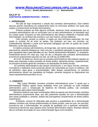 www.ResumosConcursos.hpg.com.br
Apostila: Direito Administrativo

– por

Desconhecido

AULA Nº 16:
CONTRATOS ADMINISTRATIVOS – PARTE I
1 - INTRODUÇÃO
Na aula de hoje iniciaremos o estudo dos contratos administrativos. Esta matéria
assume grande importância em praticamente todos os concursos públicos nos quais seja
exigido o conhecimento de Direito Administrativo.
Embora pudesse ser feita alguma confusão, devemos iniciar esclarecendo que os
contratos administrativos não se confundem com os atos administrativos, já estudados aqui
em nossas aulas. Enquanto os atos administrativos são sempre unilaterais e impostos pela
Administração, os contratos são acordos e, por isso mesmo, sempre bilaterais.
Todo contrato, privado ou público, é regido por dois princípios essenciais: lex inter
partes (o contrato faz lei entre as partes, não podendo, por isso, em princípio, ser
unilateralmente alterado) e pacta sunt servanda (obrigação que têm as partes de cumprir
fielmente o entre elas avençado).
A matéria contratos administrativos, de longa data, vem sendo estudada e sistematizada
pela doutrina, devendo destacar-se, mais uma vez, a excelente exposição do assunto obrada
pelo inigualável Hely Lopes Meirelles em seu “Direito Administrativo Brasileiro”. É, entretanto,
fundamental termos em vista que, hoje em dia, a disciplina dos contratos administrativos
encontra-se praticamente exaurida nos arts. 54 a 80 da Lei 8.666/1993.
Já no art. 54 desta Lei, lemos que os contratos administrativos nela tratados regulam-se
pelas suas cláusulas e pelos preceitos de direito público, aplicando-se-lhes, supletivamente,
os princípios da teoria geral dos contratos e as disposições de direito privado.
Os contratos administrativos são sempre consensuais, e, em regra, formais, onerosos,
comutativos e realizados intuitu personae (devem ser executados por quem os celebrou, não
se admitindo, regra geral, a subcontratação). Além dessas características, os contratos
administrativos devem ser precedidos de licitação, somente inexigível ou dispensável nos
casos expressamente previstos na Lei.
2 - CONCEITO
Hely Lopes Meirelles conceitua contratos administrativos como “o ajuste que a
Administração Pública, agindo nessa qualidade, firma com particular ou outra entidade
administrativa para a consecução de objetivos de interesse público, nas condições
estabelecidas pela própria Administração.”
Devemos observar que esta conceituação refere-se apenas aos denominados contratos
administrativos propriamente ditos, que são justamente aqueles em que a Administração
atua nessa qualidade e, portanto, dotada das prerrogativas características de direito público
(supremacia).
Entretanto, sempre foi defendida pela doutrina a possibilidade de a Administração
celebrar contratos sob normas predominantes do direito privado, caso em que, em princípio,
encontra-se ela, a Administração, em posição de igualdade com o particular contratante.
Costuma-se denominar essa espécie como contrato administrativo atípico. Exemplo clássico
são os contratos de locação em que a Administração figura como locatária.

67

 