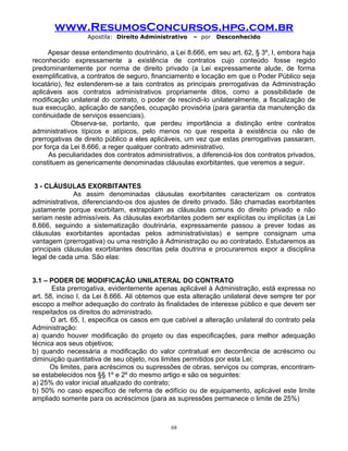www.ResumosConcursos.hpg.com.br
Apostila: Direito Administrativo

– por

Desconhecido

Apesar desse entendimento doutrinário, a Lei 8.666, em seu art. 62, § 3º, I, embora haja
reconhecido expressamente a existência de contratos cujo conteúdo fosse regido
predominantemente por norma de direito privado (a Lei expressamente alude, de forma
exemplificativa, a contratos de seguro, financiamento e locação em que o Poder Público seja
locatário), fez estenderem-se a tais contratos as principais prerrogativas da Administração
aplicáveis aos contratos administrativos propriamente ditos, como a possibilidade de
modificação unilateral do contrato, o poder de rescindi-lo unilateralmente, a fiscalização de
sua execução, aplicação de sanções, ocupação provisória (para garantia da manutenção da
continuidade de serviços essenciais).
Observa-se, portanto, que perdeu importância a distinção entre contratos
administrativos típicos e atípicos, pelo menos no que respeita à existência ou não de
prerrogativas de direito público a eles aplicáveis, um vez que estas prerrogativas passaram,
por força da Lei 8.666, a reger qualquer contrato administrativo.
As peculiaridades dos contratos administrativos, a diferenciá-los dos contratos privados,
constituem as genericamente denominadas cláusulas exorbitantes, que veremos a seguir.
3 - CLÁUSULAS EXORBITANTES
As assim denominadas cláusulas exorbitantes caracterizam os contratos
administrativos, diferenciando-os dos ajustes de direito privado. São chamadas exorbitantes
justamente porque exorbitam, extrapolam as cláusulas comuns do direito privado e não
seriam neste admissíveis. As cláusulas exorbitantes podem ser explícitas ou implícitas (a Lei
8.666, seguindo a sistematização doutrinária, expressamente passou a prever todas as
cláusulas exorbitantes apontadas pelos administrativistas) e sempre consignam uma
vantagem (prerrogativa) ou uma restrição à Administração ou ao contratado. Estudaremos as
principais cláusulas exorbitantes descritas pela doutrina e procuraremos expor a disciplina
legal de cada uma. São elas:
3.1 – PODER DE MODIFICAÇÃO UNILATERAL DO CONTRATO
Esta prerrogativa, evidentemente apenas aplicável à Administração, está expressa no
art. 58, inciso I, da Lei 8.666. Ali obtemos que esta alteração unilateral deve sempre ter por
escopo a melhor adequação do contrato às finalidades de interesse público e que devem ser
respeitados os direitos do administrado.
O art. 65, I, especifica os casos em que cabível a alteração unilateral do contrato pela
Administração:
a) quando houver modificação do projeto ou das especificações, para melhor adequação
técnica aos seus objetivos;
b) quando necessária a modificação do valor contratual em decorrência de acréscimo ou
diminuição quantitativa de seu objeto, nos limites permitidos por esta Lei;
Os limites, para acréscimos ou supressões de obras, serviços ou compras, encontramse estabelecidos nos §§ 1º e 2º do mesmo artigo e são os seguintes:
a) 25% do valor inicial atualizado do contrato;
b) 50% no caso específico de reforma de edifício ou de equipamento, aplicável este limite
ampliado somente para os acréscimos (para as supressões permanece o limite de 25%)

68

 