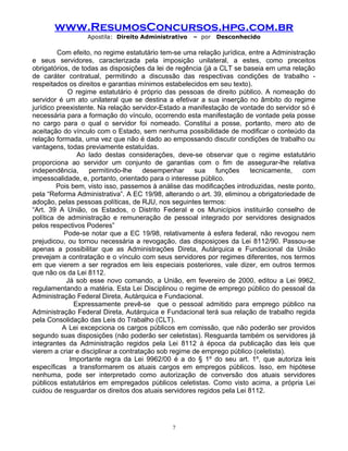 www.ResumosConcursos.hpg.com.br
Apostila: Direito Administrativo

– por

Desconhecido

Com efeito, no regime estatutário tem-se uma relação jurídica, entre a Administração
e seus servidores, caracterizada pela imposição unilateral, a estes, como preceitos
obrigatórios, de todas as disposições da lei de regência (já a CLT se baseia em uma relação
de caráter contratual, permitindo a discussão das respectivas condições de trabalho respeitados os direitos e garantias mínimos estabelecidos em seu texto).
O regime estatutário é próprio das pessoas de direito público. A nomeação do
servidor é um ato unilateral que se destina a efetivar a sua inserção no âmbito do regime
jurídico preexistente. Na relação servidor-Estado a manifestação de vontade do servidor só é
necessária para a formação do vínculo, ocorrendo esta manifestação de vontade pela posse
no cargo para o qual o servidor foi nomeado. Constitui a posse, portanto, mero ato de
aceitação do vínculo com o Estado, sem nenhuma possibilidade de modificar o conteúdo da
relação formada, uma vez que não é dado ao empossando discutir condições de trabalho ou
vantagens, todas previamente estatuídas.
Ao lado destas considerações, deve-se observar que o regime estatutário
proporciona ao servidor um conjunto de garantias com o fim de assegurar-lhe relativa
independência,
permitindo-lhe
desempenhar
sua
funções
tecnicamente,
com
impessoalidade, e, portanto, orientado para o interesse público.
Pois bem, visto isso, passemos à análise das modificações introduzidas, neste ponto,
pela “Reforma Administrativa”. A EC 19/98, alterando o art. 39, eliminou a obrigatoriedade de
adoção, pelas pessoas políticas, de RJU, nos seguintes termos:
“Art. 39 A União, os Estados, o Distrito Federal e os Municípios instituirão conselho de
política de administração e remuneração de pessoal integrado por servidores designados
pelos respectivos Poderes”
Pode-se notar que a EC 19/98, relativamente à esfera federal, não revogou nem
prejudicou, ou tornou necessária a revogação, das disposiçoes da Lei 8112/90. Passou-se
apenas a possibilitar que as Administrações Direta, Autárquica e Fundacional da União
prevejam a contratação e o vínculo com seus servidores por regimes diferentes, nos termos
em que vierem a ser regrados em leis especiais posteriores, vale dizer, em outros termos
que não os da Lei 8112.
Já sob esse novo comando, a União, em fevereiro de 2000, editou a Lei 9962,
regulamentando a matéria. Esta Lei Disciplinou o regime de emprego público do pessoal da
Administração Federal Direta, Autárquica e Fundacional.
Expressamente prevê-se que o pessoal admitido para emprego público na
Administração Federal Direta, Autárquica e Fundacional terá sua relação de trabalho regida
pela Consolidação das Leis do Trabalho (CLT).
A Lei excepciona os cargos públicos em comissão, que não poderão ser providos
segundo suas disposições (não poderão ser celetistas). Resguarda também os servidores já
integrantes da Administração regidos pela Lei 8112 à época da publicação das leis que
vierem a criar e disciplinar a contratação sob regime de emprego público (celetista).
Importante regra da Lei 9962/00 é a do § 1º do seu art. 1º, que autoriza leis
específicas a transformarem os atuais cargos em empregos públicos. Isso, em hipótese
nenhuma, pode ser interpretado como autorização de conversão dos atuais servidores
públicos estatutários em empregados públicos celetistas. Como visto acima, a própria Lei
cuidou de resguardar os direitos dos atuais servidores regidos pela Lei 8112.

7

 