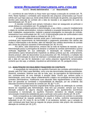 www.ResumosConcursos.hpg.com.br
Apostila: Direito Administrativo

– por

Desconhecido

11 – ocorrência de caso fortuito ou força maior que impeça a execução do contrato (art. 78,
XVII). Nesta hipótese o contratado será ressarcido dos prejuízos comprovados que houver
sofrido sem que haja culpa sua, tendo ainda direito à devolução da garantia, aos pagamentos
devidos pela execução do contrato até a data da rescisão e ao pagamento do custo da
desmobilização (art. 79, § 2º).
A rescisão contratual será sempre motivada e deve ser assegurado ao particular a
ampla defesa e o contraditório (art. 78, parágrafo único).
A rescisão unilateral autoriza a Administração, a seu critério, a assumir imediatamente
o objeto do contrato administrativo, inclusive mediante a ocupação temporária e utilização do
local, instalações, equipamentos, material e pessoal empregados na execução do contrato,
necessários à sua continuidade (art. 80, I e II). A Administração pode dar continuidade à obra
ou ao serviço por execução direta ou indireta (art. 80, § 1º).
A rescisão unilateral acarreta ainda para o administrado a execução da garantia
contratual para ressarcimento da Administração e pagamento automático dos valores das
multas e indenizações a ela devidos, além da retenção dos créditos decorrentes do contrato
até o limite dos prejuízos causados à Administração (art. 80, III e IV).
Por último, cabe observarmos, embora não se trate de hipótese de rescisão, que a
Administração possui a prerrogativa de declarar a nulidade do contrato administrativo quando
verificada ilegalidade em sua celebração. A declaração de nulidade do contrato
administrativo opera retroativamente impedindo os efeitos jurídicos que ele, ordinariamente,
deveria produzir, além de desconstituir os já produzidos (art. 59). Entretanto, a nulidade não
exonera a Administração do dever de indenizar o contratado pelo que este houver executado
até a data em que ela for declarada e por outros prejuízos regularmente comprovados,
contanto que não seja, a nulidade, imputável ao administrado (art. 59, parágrafo único).
3.3 – MANUTENÇÃO DO EQUILÍBRIO FINANCEIRO DO CONTRATO
A necessidade de manutenção do equilíbrio financeiro dos contratos administrativos é
situada, pelo Prof. Hely Lopes Meirelles, como uma das denominadas cláusulas exorbitantes.
Devemos, entretanto, observar que não se trata, aqui, de prerrogativa da Administração e
sim, contrariamente, de uma restrição à atuação desta. Ocorre que, embora possa a
Administração, como vimos, alterar unilateralmente o objeto e as condições de execução dos
contratos administrativos, modificando suas cláusulas ditas regulamentares ou de serviço,
deve ser garantida ao contratado a impossibilidade de alteração, por ato unilateral, das
cláusulas econômico-financeiras do contrato (art. 58, §§ 1º e 2º).
Assim, a equação financeira originalmente fixada quando da celebração do contrato
deverá ser respeitada pela Administração. Esta terá que proceder, sempre que houver
alteração unilateral de alguma cláusula regulamentar, aos ajustamentos econômicos
necessários à manutenção do equilíbrio financeiro denotativo da relação encargoremuneração inicialmente estabelecida para o particular como justa e devida (art. 65, § 6º).
Outra conseqüência da inalterabilidade do equilíbrio financeiro do contrato é a previsão
legal e contratual de reajuste periódico de preços e tarifas, conforme expressamente
estipulado no art. 55, inciso III, da Lei 8.666. A Lei esclarece, também, que a variação do
valor contratual para fazer face ao reajuste de preços previsto nele próprio não caracteriza
alteração do contrato (art. 65, § 8º).

71

 