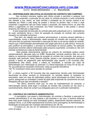 www.ResumosConcursos.hpg.com.br
Apostila: Direito Administrativo

– por

Desconhecido

3.4 – INOPONIBILIDADE (RELATIVA) DA EXCEÇÃO DO CONTRATO NÃO CUMPRIDO
Nos contratos onerosos regidos pelo direito privado é permitido a qualquer dos
contratantes suspender a execução de sua parte no contrato enquanto o outro contratante
não adimplir a sua. Assim, se José contrata a prestação de um serviço mensal a ser
realizado por Pedro e este deixa de prestar o serviço no terceiro mês, é lícito a José
suspender o pagamento até que Pedro realize o avençado. Da mesma forma, se José não
efetua o pagamento na data combinada, fica Pedro autorizado a não prestar o serviço
enquanto não efetivado o pagamento.
A esta suspensão da execução do contrato pela parte prejudicada com a inadimplência
do outro contratante dá-se o nome de oposição da exceção do contrato não cumprido
(exceptio non adimpleti contractus).
Pois bem, em relação aos contratos administrativos, a doutrina sempre defendeu a
inoponibilidade, contra a Administração, desta exceção do contrato não cumprido, ou seja,
não seria lícito ao particular interromper a execução da obra ou do serviço objeto do contrato,
mesmo que a Administração permanecesse sem pagar pela obra ou pelo serviço. Invoca-se,
para justificar tal prerrogativa, o princípio da continuidade do serviço público. Ao particular
prejudicado somente caberia indenização pelos prejuízos suportados, cumulada ou não com
rescisão contratual por culpa da Administração.
Esta posição extremamente rigorosa em prejuízo do contratado acabou sendo
substancialmente atenuada pela Lei 8.666. Atualmente, somente podemos falar em uma
relativa ou temporária inoponibilidade da exceção do contrato não cumprido. Isso porque a
oposição, pelo particular, desta cláusula implícita, passou a ser expressamente autorizada
quando o atraso do pagamento pela Administração seja superior a 90 (noventa) dias,
possibilitando este atraso, ainda, a critério do contratado, a rescisão por culpa da
Administração com indenização do particular. É a literal disposição do inciso XV de seu art.
78, que entendemos necessário transcrever, dada sua grande importância:
“Art. 78. Constituem motivo para rescisão do contrato:
(...)
XV - o atraso superior a 90 (noventa) dias dos pagamentos devidos pela Administração
decorrentes de obras, serviços ou fornecimento, ou parcelas destes, já recebidos ou
executados, salvo em caso de calamidade pública, grave perturbação da ordem interna ou
guerra, assegurado ao contratado o direito de optar pela suspensão do cumprimento de suas
obrigações até que seja normalizada a situação;”
Por último, devemos notar que, no caso de inadimplemento do particular, a
Administração sempre pode argüir a exceção do contrato não cumprido em seu favor e,
automaticamente, deixar de cumprir sua obrigações para com o particular inadimplente.
3.5 – CONTROLE DO CONTRATO ADMINISTRATIVO
A prerrogativa, que possui a Administração, de controlar e fiscalizar a execução do
contrato administrativo é um dos poderes a ela inerentes e, por isso, a doutrina assevera
estar este poder implícito em toda contratação pública, dispensando cláusula expressa. De
qualquer forma, a Lei 8.666 expressamente enumera como prerrogativa da Administração a
fiscalização da execução dos contratos administrativos (art. 58, III).
A mesma Lei, em seu art. 67 estabelece a forma de acompanhamento do contrato,
como se segue:
72

 