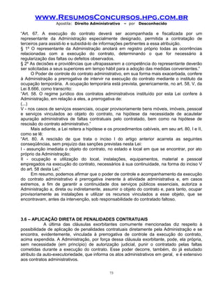 www.ResumosConcursos.hpg.com.br
Apostila: Direito Administrativo

– por

Desconhecido

“Art. 67. A execução do contrato deverá ser acompanhada e fiscalizada por um
representante da Administração especialmente designado, permitida a contratação de
terceiros para assisti-lo e subsidiá-lo de informações pertinentes a essa atribuição.
§ 1º O representante da Administração anotará em registro próprio todas as ocorrências
relacionadas com a execução do contrato, determinando o que for necessário à
regularização das faltas ou defeitos observados.
§ 2º As decisões e providências que ultrapassarem a competência do representante deverão
ser solicitadas a seus superiores em tempo hábil para a adoção das medidas convenientes.”
O Poder de controle do contrato administrativo, em sua forma mais exacerbada, confere
à Administração a prerrogativa de intervir na execução do contrato mediante o instituto da
ocupação temporária. A ocupação temporária está prevista, genericamente, no art. 58, V, da
Lei 8.666, como transcrito:
“Art. 58. O regime jurídico dos contratos administrativos instituído por esta Lei confere à
Administração, em relação a eles, a prerrogativa de:
(...)
V - nos casos de serviços essenciais, ocupar provisoriamente bens móveis, imóveis, pessoal
e serviços vinculados ao objeto do contrato, na hipótese da necessidade de acautelar
apuração administrativa de faltas contratuais pelo contratado, bem como na hipótese de
rescisão do contrato administrativo.”
Mais adiante, a Lei reitera a hipótese e os procedimentos cabíveis, em seu art. 80, I e II,
como se lê:
“Art. 80. A rescisão de que trata o inciso I do artigo anterior acarreta as seguintes
conseqüências, sem prejuízo das sanções previstas nesta Lei:
I - assunção imediata o objeto do contrato, no estado e local em que se encontrar, por ato
próprio da Administração;
II - ocupação e utilização do local, instalações, equipamentos, material e pessoal
empregados na execução do contrato, necessários à sua continuidade, na forma do inciso V
do art. 58 desta Lei;”
Em resumo, podemos afirmar que o poder de controle e acompanhamento da execução
do contrato administrativo é prerrogativa inerente à atividade administrativa e, em casos
extremos, a fim de garantir a continuidade dos serviços públicos essenciais, autoriza a
Administração a, direta ou indiretamente, assumir o objeto do contrato e, para tanto, ocupar
provisoriamente as instalações e utilizar os recursos vinculados a esse objeto, que se
encontravam, antes da intervenção, sob responsabilidade do contratado faltoso.

3.6 – APLICAÇÃO DIRETA DE PENALIDADES CONTRATUAIS
A última das cláusulas exorbitantes comumente mencionadas diz respeito à
possibilidade de aplicação de penalidades contratuais diretamente pela Administração e se
encontra, evidentemente, vinculada à prerrogativa de controle da execução do contrato,
acima expendida. A Administração, por força dessa cláusula exorbitante, pode, ela própria,
sem necessidade (em princípio) de autorização judicial, punir o contratado pelas faltas
cometidas durante a execução do contrato. Esse poder decorre, também, do já estudado
atributo da auto-executoriedade, que informa os atos administrativos em geral, e é extensivo
aos contratos administrativos.
73

 