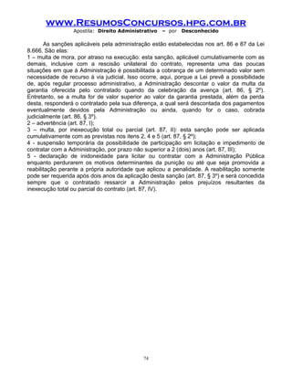 www.ResumosConcursos.hpg.com.br
Apostila: Direito Administrativo

– por

Desconhecido

As sanções aplicáveis pela administração estão estabelecidas nos art. 86 e 87 da Lei
8.666. São elas:
1 – multa de mora, por atraso na execução: esta sanção, aplicável cumulativamente com as
demais, inclusive com a rescisão unilateral do contrato, representa uma das poucas
situações em que à Administração é possibilitada a cobrança de um determinado valor sem
necessidade de recurso à via judicial. Isso ocorre, aqui, porque a Lei prevê a possibilidade
de, após regular processo administrativo, a Administração descontar o valor da multa da
garantia oferecida pelo contratado quando da celebração da avença (art. 86, § 2º).
Entretanto, se a multa for de valor superior ao valor da garantia prestada, além da perda
desta, responderá o contratado pela sua diferença, a qual será descontada dos pagamentos
eventualmente devidos pela Administração ou ainda, quando for o caso, cobrada
judicialmente (art. 86, § 3º).
2 – advertência (art. 87, I);
3 – multa, por inexecução total ou parcial (art. 87, II): esta sanção pode ser aplicada
cumulativamente com as previstas nos itens 2, 4 e 5 (art. 87, § 2º);
4 - suspensão temporária da possibilidade de participação em licitação e impedimento de
contratar com a Administração, por prazo não superior a 2 (dois) anos (art. 87, III);
5 - declaração de inidoneidade para licitar ou contratar com a Administração Pública
enquanto perdurarem os motivos determinantes da punição ou até que seja promovida a
reabilitação perante a própria autoridade que aplicou a penalidade. A reabilitação somente
pode ser requerida após dois anos da aplicação desta sanção (art. 87, § 3º) e será concedida
sempre que o contratado ressarcir a Administração pelos prejuízos resultantes da
inexecução total ou parcial do contrato (art. 87, IV).

74

 