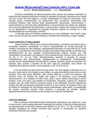 www.ResumosConcursos.hpg.com.br
Apostila: Direito Administrativo

– por

Desconhecido

Embora a literalidade da cláusula pudesse fazer parecer que qualquer alteração no
estado de fato originário autorizaria a revisão ou rescisão do contrato, devemos ter em mente
que não é essa, de forma alguma, a correta interpretação da Teoria da Imprevisão. Todo
contrato possui, inerentemente, um determinado risco econômico, denominado álea
contratual ordinária. São somente fatos absolutamente imprevisíveis, extraordinários e
extracontratuais (a chamada álea extraordinária e extracontratual) que podem ser alegados
como causas justificadoras de inexecução e, mesmo assim, quando sua ocorrência provoque
ou um desequilíbrio insuportável da equação financeira original do contrato ou a real
impossibilidade de sua execução a contento.
A cláusula rebus sic stantibus desdobra-se em cinco hipóteses: caso fortuito, força
maior, fato do príncipe, fato da Administração e interferências imprevistas, a seguir tratadas.
CASO FORTUITO E FORÇA MAIOR
Essas hipóteses referem-se a eventos imprevisíveis e inevitáveis que geram para o
contratado excessiva onerosidade ou mesmo impossibilidade da normal execução do
contrato. Encontram-se, tais hipóteses, expressamente previstas no inciso XVII do art. 78 da
Lei 8.666. A ocorrência de caso fortuito ou força maior pode ensejar revisão do contrato para
restabelecimento de sua equação econômico-financeira original, sempre que não
impossibilite sua execução, mas apenas a torne excessivamente onerosa, como previsto no
art. 65, II, "d”, da Lei. Pode, alternativamente, acarretar a rescisão do contrato
unilateralmente, pela Administração, amigavelmente ou judicialmente. Evidentemente,
quando houver impossibilidade da execução do contrato, somente caberá sua rescisão. Em
qualquer caso, quando a rescisão se der sem culpa do contratado, esse deverá ser
ressarcido dos prejuízos sofridos, como estatuído no art. 79, § 2º da Lei.
A Lei não diferencia caso fortuito de força maior, nem com relação à definição de um e
de outro, muito menos com relação a seus efeitos, os quais são idênticos para uma ou outra
hipótese. Para Hely Lopes Meirelles, caso fortuito refere-se a evento da natureza, não
humano, como um furacão em região não sujeita a tal fenômeno, uma inundação
imprevisível etc. Já a hipótese de força maior, para o autor, estaria relacionada a evento
humano, como uma greve, que paralise os transportes, revoluções, guerras etc. Devemos
ressaltar que não existe nenhum consenso quanto a tais definições, havendo respeitáveis
autores que dão conceituação justamente contrária. O que importa, de qualquer forma, são
os efeitos da verificação de uma dessas causas justificadoras, quais sejam, a possibilidade
de revisão contratual (quando ainda possível a execução do contrato, embora
extraordinariamente mais onerosa) ou de rescisão sem culpa do inadimplente.

FATO DO PRÍNCIPE
Fato do príncipe é toda determinação estatal geral, imprevisível, que impeça ou, o que
é mais comum, onere substancialmente a execução do contrato. O fato do príncipe encontrase expressamente mencionado (embora não definido) no art. 65, II, “d”, da Lei 8.666 como
situação ensejadora da revisão contratual para garantir a manutenção do equilíbrio
econômico-financeiro do contrato.
76

 